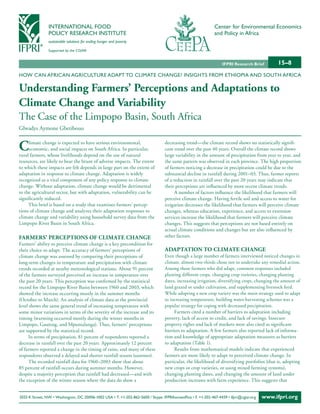 INTERNATIONAL FOOD                                                                            Center for Environmental Economics
                POLICY RESEARCH INSTITUTE                                                                     and Policy in Africa
                sustainable solutions for ending hunger and poverty

                Supported by the CGIAR


                                                                                                                  IFPRI Research Brief        15–8
HOW CAN AFRICAN AGRICULTURE ADAPT TO CLIMATE CHANGE? INSIGHTS FROM ETHIOPIA AND SOUTH AFRICA

Understanding Farmers’ Perceptions and adaptations to
Climate Change and Variability
The Case of the Limpopo Basin, South Africa
Glwadys Aymone Gbetibouo


C    limate change is expected to have serious environmental,
     economic, and social impacts on South Africa. In particular,
rural farmers, whose livelihoods depend on the use of natural
                                                                                  decreasing trend—the climate record shows no statistically signifi-
                                                                                  cant trend over the past 40 years. Overall the climate record shows
                                                                                  large variability in the amount of precipitation from year to year, and
resources, are likely to bear the brunt of adverse impacts. The extent            the same pattern was observed in each province. The high proportion
to which these impacts are felt depends in large part on the extent of            of farmers noticing a decrease in precipitation could be due to the
adaptation in response to climate change. Adaptation is widely                    substantial decline in rainfall during 2001–03. Thus, farmer reports
recognized as a vital component of any policy response to climate                 of a reduction in rainfall over the past 20 years may indicate that
change. Without adaptation, climate change would be detrimental                   their perceptions are influenced by more recent climate trends.
to the agricultural sector, but with adaptation, vulnerability can be                   A number of factors influence the likelihood that farmers will
significantly reduced.                                                            perceive climate change. Having fertile soil and access to water for
     This brief is based on a study that examines farmers’ percep-                irrigation decreases the likelihood that farmers will perceive climate
tions of climate change and analyzes their adaptation responses to                changes, whereas education, experience, and access to extension
climate change and variability using household survey data from the               services increase the likelihood that farmers will perceive climate
Limpopo River Basin in South Africa.                                              changes. This suggests that perceptions are not based entirely on
                                                                                  actual climate conditions and changes but are also influenced by
Farmers’ PerCePtions oF Climate Change                                            other factors.
Farmers’ ability to perceive climate change is a key precondition for
their choice to adapt. The accuracy of farmers’ perceptions of                    adaPtation to Climate Change
climate change was assessed by comparing their perceptions of                     Even though a large number of farmers interviewed noticed changes in
long-term changes in temperature and precipitation with climate                   climate, almost two-thirds chose not to undertake any remedial action.
trends recorded at nearby meteorological stations. About 91 percent               Among those farmers who did adapt, common responses included
of the farmers surveyed perceived an increase in temperature over                 planting different crops, changing crop varieties, changing planting
the past 20 years. This perception was confirmed by the statistical               dates, increasing irrigation, diversifying crops, changing the amount of
record for the Limpopo River Basin between 1960 and 2003, which                   land grazed or under cultivation, and supplementing livestock feed.
showed the increase occurring mostly in the summer months                         While adopting a new crop variety was the main strategy used to adapt
(October to March). An analysis of climate data at the provincial                 to increasing temperature, building water-harvesting schemes was a
level shows the same general trend of increasing temperature with                 popular strategy for coping with decreased precipitation.
some minor variations in terms of the severity of the increase and its                 Farmers cited a number of barriers to adaptation including
timing (warming occurred mostly during the winter months in                       poverty, lack of access to credit, and lack of savings. Insecure
Limpopo, Gauteng, and Mpumalanga). Thus, farmers’ perceptions                     property rights and lack of markets were also cited as significant
are supported by the statistical record.                                          barriers to adaptation. A few farmers also reported lack of informa-
     In terms of precipitation, 81 percent of respondents reported a              tion and knowledge of appropriate adaptation measures as barriers
decrease in rainfall over the past 20 years. Approximately 12 percent             to adaptation (Table 1).
of farmers reported a change in the timing of rains, and many of these                 Results from mathematical models indicate that experienced
respondents observed a delayed and shorter rainfall season (summer).              farmers are more likely to adapt to perceived climate change. In
     The recorded rainfall data for 1960–2003 show that about                     particular, the likelihood of diversifying portfolios (that is, adopting
85 percent of rainfall occurs during summer months. However,                      new crops or crop varieties, or using mixed farming systems),
despite a majority perception that rainfall had decreased—and with                changing planting dates, and changing the amount of land under
the exception of the winter season where the data do show a                       production increases with farm experience. This suggests that


2033 K Street, NW • Washington, DC 20006-1002 USA • T. +1-202-862-5600 / Skype: IFPRIhomeoffice • F. +1-202-467-4439 • ifpri@cgiar.org   www.ifpri.org
 