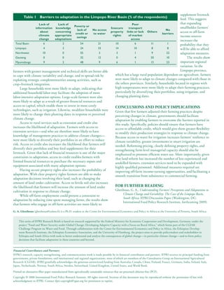 supplement livestock
         Table 1       Barriers to adaptation in the Limpopo River Basin (% of the respondents)
                                                                                                                               feed. This suggests
                     Lack of       Lack of                                               Poor                                  that expanding
                                                Poverty or                                                                     smallholder farmers’
                  information knowledge                                 Insecure      transport
                                                  lack of    No access                                             No
                      about      concerning
                                                 credit or   to water
                                                                        property links or lack Others
                                                                                                                 barriers
                                                                                                                               access to off-farm
                     climate     appropriate                              rights      of market                                income sources
                                                  savings
                     change      adaptations                                            access
                                                                                                                               increases the
  Total Basin           6              2            54           21         10             6            11          1          probability that they
  Limpopo               4              3            24           33         14             10            8          8          will be able to afford
  Northwest             10             0            55            3          3              1            9          22         adaptation measures.
  Gauteng                0             0            32           12          0              4           20          10              The results show
  Mpumalanga             9             2            48            9          6              1           13          23         important regional
                                                                                                                               variation. In the
farmers with greater management and technical skills are better able                                                           Limpopo province,
to cope with climate variability and change, and to spread risk by          which has a large rural population dependent on agriculture, farmers
exploiting strategic complementarities among activities, such as            were more likely to adapt to climate changes compared with those in
crop–livestock integration.                                                 the others provinces. Similarly, households located in regions with
      Large households were more likely to adapt, indicating that           high temperatures were more likely to adapt their farming practices,
additional household labor may facilitate the adoption of more              particularly by diversifying their portfolios, using irrigation, and
labor-intensive adaptation options. Large-scale farmers were also           changing planting dates.
more likely to adapt as a result of greater financial resources and
access to capital, which enable them to invest in more costly               ConClUsions and PoliCy imPliCations
technologies, such as irrigation. Likewise, wealthier households were       Given that few farmers adjusted their farming practices despite
more likely to change their planting dates in response to perceived         perceiving changes in climate, governments should facilitate
climate change.                                                             adaptation by enabling farmers to overcome the barriers reported in
      Access to rural services such as extension and credit also            this study. Specifically, policies should ensure that farmers have
increases the likelihood of adaptation. Farmers with access to              access to affordable credit, which would give them greater flexibility
extension services—and who are therefore more likely to have                to modify their production strategies in response to climate change.
knowledge of management practices to address climate changes—               Because access to water for irrigation increases farmers’ resilience to
were more likely to diversify their portfolios in an effort to reduce       climate variability, greater investments in smart irrigation are
risk. Access to credit also increases the likelihood that farmers will      needed. Reforming pricing, clearly defining property rights, and
diversify their portfolios and buy feed supplements for their               strengthening farm-level managerial capacity should also be
livestock. Given that lack of financial resources is one of the major       emphasized to promote efficient water use. More importantly, given
constraints to adaptation, access to credit enables farmers with            that land reform has increased the number of less experienced and
limited financial resources to purchase the necessary inputs and            unskilled farmers, extension services need to be expanded with
equipment associated with many adaptation options.                          highly qualified personnel. Additional measures required are
      Having secure property rights also increases the probability of       improving off-farm income-earning opportunities, and facilitating a
adaptation. With clear property rights farmers are able to make             smooth transition from subsistence to commercial farming.
adaptation decisions involving their land, such as changing the
amount of land under cultivation. Access to fertile soil also increases
the likelihood that farmers will increase the amount of land under          For FUrther reading
cultivation in response to climate change.                                  Gbetibouo, G. A., Understanding Farmers’ Perceptions and Adaptations to
                                                                                  Climate Change and Variability: The Case of the Limpopo Basin,
      While off-farm employment could present a constraint to
                                                                                  South Africa, IFPRI Discussion Paper (Washington, DC:
adaptation by reducing time spent managing farms, the results show
                                                                                  International Food Policy Research Institute, forthcoming 2009).
that farmers who engage in off-farm activities are more likely to
g. a. gbetibouo (gbetibouo@yahoo.fr) is a Ph.D. student at the Center for Environmental Economics and Policy in Africa at the University of Pretoria, South Africa.


     This series of IFPRI Research Briefs is based on research supported by the Federal Ministry for Economic Cooperation and Development, Germany, under the
     project “Food and Water Security under Global Change: Developing Adaptive Capacity with a Focus on Rural Africa,” which forms part of the CGIAR
     Challenge Program on Water and Food. Through collaboration with the Center for Environmental Economics and Policy in Africa, the Ethiopian Develop-
     ment Research Institute, the Ethiopian Economics Association, and the University of Hamburg, the project aims to provide policymakers and stakeholders in
     Ethiopia and South Africa with tools to better understand and analyze the consequences of global change—in particular climate change—and to form policy
     decisions that facilitate adaptation in these countries and beyond.


Financial Contributors and Partners
IFPRI’s research, capacity strengthening, and communications work is made possible by its financial contributors and partners. IFPRI receives its principal funding from
governments, private foundations, and international and regional organizations, most of which are members of the Consultative Group on International Agricultural
Research (CGIAR). IFPRI gratefully acknowledges the generous unrestricted funding from Australia, Canada, China, Finland, France, Germany, India, Ireland, Italy,
Japan, Netherlands, Norway, South Africa, Sweden, Switzerland, United Kingdom, United States, and World Bank.

Printed on alternative-fiber paper manufactured from agriculturally sustainable resources that are processed chlorine-free (PCF).
Copyright © 2008 International Food Policy Research Institute. All rights reserved. Sections of this document may be reproduced without the permission of but with
acknowledgment to IFPRI. Contact ifpri-copyright@cgiar.org for permission to reprint.
 