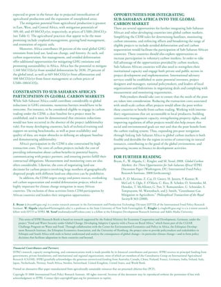 expected to grow in the future due to projected intensification of                         opportunitieS for inteGratinG
agricultural production and the expansion of unexploited areas.                            Sub-SaHaran afriCa into tHe Global
     The mitigation potential from agricultural production is greatest                     Carbon Market
in East, West, and Central Africa, with mitigation potentials of                           There are several opportunities for further integrating Sub-Saharan
109, 60, and 49 MtCO2e/yr, respectively, at prices of US$0–20/tCO2e                        African and other developing countries into global carbon markets.
(see Table 1). The agricultural practices that appear to be the most                       Simplifying the CDM rules for determining baselines, monitoring
promising include cropland management, grazing/land management,                            carbon emissions, and enforcing offsets and broadening the range of
and restoration of organic soils.                                                          eligible projects to include avoided deforestation and soil carbon
     Moreover, Africa contributes 18 percent of the total global GHG                       sequestration would facilitate the participation of Sub-Saharan African
emissions from land use, land-use change, and forestry. As such, soil                      countries. These countries should also explore opportunities to
carbon sequestration, fire management, and avoided deforestation                           increase participation in voluntary carbon markets. In order to take
offer additional opportunities for mitigating GHG emissions and                            full advantage of the opportunities provided by carbon markets,
promoting sustainability in Africa. Africa has the potential to mitigate                   Sub-Saharan African countries will also need to strengthen their
1,160 MtCO2e/yr from avoided deforestation by 2030, 29 percent of                          institutional capacity and engage both private and public sectors in
the global total, as well as 665 MtCO2e/yr from afforestation and                          project development and implementation. International advisory
100 MtCO2e/yr from forest management at carbon prices of                                   services could be established to assist potential investors, project
US$0–100/tCO2e.                                                                            designers and managers, national policymakers, and leaders of local
                                                                                           organizations and federations in negotiating deals and complying with
ConStraintS to Sub-SaHaran afriCa’S                                                        measurement and monitoring requirements.
partiCipation in Global Carbon MarketS                                                           Policymakers should take care to ensure that the needs of the poor
While Sub-Saharan Africa could contribute considerably to global                           are taken into consideration. Reducing the transaction costs associated
reductions in GHG emissions, numerous barriers would have to be                            with small-scale carbon offset projects would allow the poor within
overcome. For instance, to be considered eligible to engage in carbon                      these countries to benefit from carbon trading. Working with interme-
trading under the CDM, a clear baseline for a project must be                              diary organizations that are accountable to local producers, building
established, and it must be demonstrated that emission reductions                          community-management capacity, strengthening property rights, and
would not have occurred in the absence of the project (additionality                       improving regulation of offset projects would also help ensure that
rule). For many developing countries, lack of technical training and                       social and environmental goals are met and that the poor benefit from
support on setting benchmarks, as well as poor availability and                            the carbon trading system. Thus, expanding pro-poor mitigation
quality of data, are major obstacles to defining an adequate baseline                      through linking Sub-Saharan Africa to global carbon markets is both
and demonstrating additionality.                                                           feasible and desirable for the region in terms of conserving its natural
     Africa’s participation in the CDM is also constrained by high                         resources, contributing to the good of the global environment, and
transaction costs. The costs of carbon projects include the cost of                        generating income to finance its development activities.
providing information about carbon benefits to potential buyers,
communicating with project partners, and ensuring parties fulfill their                    for furtHer readinG
contractual obligations. Measurement and monitoring costs are also                         Bryan, E., W. Akpalu, C. Ringler, and M. Yesuf, 2008. Global Carbon
often considerable. Likewise, the costs of negotiating land-use                                 Markets: Are There Opportunities for Sub-Saharan Africa? IFPRI
decisions for carbon projects involving large numbers of geographically                         Discussion Paper (Washington, DC: International Food Policy
dispersed people with different land-use objectives can be prohibitive.                         Research Institute, 2008 forthcoming).
      In addition, the CDM targets energy and power sources, overlooking                   Smith, P., D. Martino, Z. Cai, D. Gwary, H. Janzen, P. Kumar, B.
soil carbon sequestration and avoided deforestation projects, which are                         McCarl, S. Ogle, F. O’Mara, C. Rice, B. Scholes, O. Sirotenko, M.
highly important for climate change mitigation in many African                                  Howden, T. McAllister, G. Pan, V. Romanenkov, U. Schneider, S.
countries. The exclusion of these activities limits CDM participation by                        Towprayoon, M. Wattenbach, and J. Smith, “Greenhouse-Gas
African countries and hinders their mitigation opportunities.                                   Mitigation in Agriculture,” Philosophical Transactions of the Royal
                                                                                                Society B 363 (2008).
e. bryan (e.bryan@cgiar.org) is a senior research assistant in the Environment and Production Technology Division (EPTD) of the International Food Policy Research
Institute. W. akpalu (akpaluw@farmingdale.edu) is a professor at the State University of New York-Farmingdale. C. ringler (c.ringler@cgiar.org) is a is a senior research
fellow with EPTD at IFPRI. M. Yesuf (mahmudyesuf@yahoo.com) is a fellow at the Ethiopian Development Research Institute and Addis Ababa University.

     This series of IFPRI Research Briefs is based on research supported by the Federal Ministry for Economic Cooperation and Development, Germany, under the
     project “Food and Water Security under Global Change: Developing Adaptive Capacity with a Focus on Rural Africa,” which forms part of the CGIAR
     Challenge Program on Water and Food. Through collaboration with the Center for Environmental Economics and Policy in Africa, the Ethiopian Develop-
     ment Research Institute, the Ethiopian Economics Association, and the University of Hamburg, the project aims to provide policymakers and stakeholders in
     Ethiopia and South Africa with tools to better understand and analyze the consequences of global change—in particular climate change—and to form policy
     decisions that facilitate adaptation in these countries and beyond.


Financial Contributors and Partners
IFPRI’s research, capacity strengthening, and communications work is made possible by its financial contributors and partners. IFPRI receives its principal funding from
governments, private foundations, and international and regional organizations, most of which are members of the Consultative Group on International Agricultural
Research (CGIAR). IFPRI gratefully acknowledges the generous unrestricted funding from Australia, Canada, China, Finland, France, Germany, India, Ireland, Italy,
Japan, Netherlands, Norway, South Africa, Sweden, Switzerland, United Kingdom, United States, and World Bank.

Printed on alternative-fiber paper manufactured from agriculturally sustainable resources that are processed chlorine-free (PCF).
Copyright © 2008 International Food Policy Research Institute. All rights reserved. Sections of this document may be reproduced without the permission of but with
acknowledgment to IFPRI. Contact ifpri-copyright@cgiar.org for permission to reprint.
 