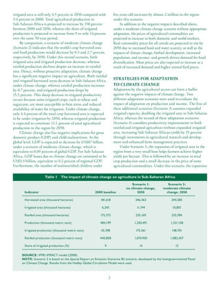 irrigated area is still only 4.5 percent in 2050 compared with         five years old increases by almost 2 million in the region
3.4 percent in 2000. Total agricultural production in                  under this scenario.
Sub-Saharan Africa is projected to increase by 158 percent                  In addition to the negative impacts described above,
between 2000 and 2050, whereas the share of irrigated                  under a moderate climate change scenario without appropriate
production is projected to increase from 9 to only 14 percent          adaptation, the prices of agricultural commodities are
over the same 50-year period.                                          projected to increase in both domestic and world markets.
     By comparison, a scenario of moderate climate change              Real commodity prices for all cereals are projected to rise by
(Scenario 2) indicates that the world’s crop harvested area            2050 due to increased land and water scarcity, as well as the
and food production would decrease by 0.3 and 2.7 percent,             impacts of climate change, biofuel development, increased
respectively, by 2050. Under this second scenario, both                population, and income- and growth-driven demand for food
irrigated area and irrigated production decrease, whereas              diversification. Meat prices are also expected to increase as a
rainfed production declines despite an increase in rainfed             result of increased demand and higher animal feed prices.
area. Hence, without proactive adaptation, climate change
has a significant negative impact on agriculture. Both rainfed
and irrigated harvested areas decrease in Sub-Saharan Africa           STRATEGIES FOR ADAPTATION
under climate change, whereas rainfed production increases             TO CLIMATE CHANGE
by 0.7 percent, and irrigated production drops by                      Adaptation by the agricultural sector can form a buffer
15.3 percent. This sharp decrease in irrigated productivity            against the negative impacts of climate change. Two
occurs because some irrigated crops, such as wheat and                 different adaptation scenarios were used to evaluate the
sugarcane, are more susceptible to heat stress and reduced             impact of adaptation on production and income. The first of
availability of water for irrigation. Under climate change,            these additional scenarios (Scenario 3) assumes expanded
only 4.4 percent of the total crop harvested area is expected          irrigated capacity, doubling the irrigated area in Sub-Saharan
to be under irrigation by 2050, whereas irrigated production           Africa, whereas the second of these adaptation scenarios
is expected to constitute 12.1 percent of total agricultural           (Scenario 4) considers productivity improvements in both
production in the region by 2050.                                      rainfed and irrigated agriculture without expanded irrigated
     Climate change also has negative implications for gross           area, increasing Sub-Saharan African yields by 25 percent
domestic product (GDP) and child malnutrition. At the                  through investments in agricultural research and develop-
global level, GDP is expected to decrease by US$87 billion             ment and enhanced farm management practices.
under a scenario of moderate climate change, which is                       Under Scenario 3, the expansion of irrigated area in the
equivalent to 0.09 percent of global GDP. For Sub-Saharan              region from a very small base helps farmers achieve higher
Africa, GDP losses due to climate change are estimated to be           yields per hectare. This is followed by an increase in total
US$3.3 billion, equivalent to 0.2 percent of regional GDP.             crop production and a small decrease in the price of some
Furthermore, the number of malnourished children under                 agricultural commodities. Under this scenario, the expansion

                      Table 1    The impact of climate change on agriculture in Sub-Saharan Africa

                                                                                   Scenario 1:             Scenario 2:
                                                                               no climate change,        moderate climate
       Indicator                                        2000 baseline                 2050                change, 2050

       Harvested area (thousand hectares)                   181,618                  246,363                   244,585

       Irrigated area (thousand hectares)                    6,243                    11,194                   10,801

       Rainfed area (thousand hectares)                     175,375                   235,169                  233,784

       Production (thousand metric tons)                    484,199                  1,250,491                1,231,158

       Irrigated production (thousand metric tons)           43,398                   175,561                  148,701

       Rainfed production (thousand metric tons)            440,800                  1,074,930                1,082,457

       Share of irrigated production (%)                       9                        14                       12

     SOURCE: IFPRI IMPACT model (2008).
     NOTE: Scenario 2 is based on the Special Report on Emission Scenarios B2 scenario, developed by the Intergovernmental Panel
     on Climate Change. Results from the Hadley Global Circulation Model were used.



                                                                   2
 