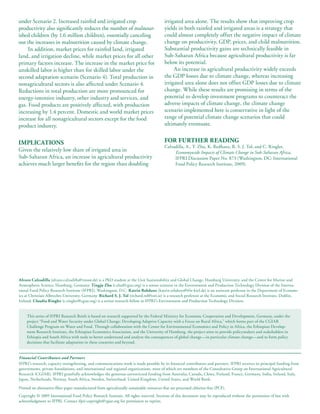 under Scenario 2. Increased rainfed and irrigated crop                                     irrigated area alone. The results show that improving crop
productivity also significantly reduces the number of malnour-                             yields in both rainfed and irrigated areas is a strategy that
ished children (by 1.6 million children), essentially canceling                            could almost completely offset the negative impact of climate
out the increases in malnutrition caused by climate change.                                change on productivity, GDP, prices, and child malnutrition.
     In addition, market prices for rainfed land, irrigated                                Substantial productivity gains are technically feasible in
land, and irrigation decline, while market prices for all other                            Sub-Saharan Africa because agricultural productivity is far
primary factors increase. The increase in the market price for                             below its potential.
unskilled labor is higher than for skilled labor under the                                      An increase in agricultural productivity widely exceeds
second adaptation scenario (Scenario 4). Total production in                               the GDP losses due to climate change, whereas increasing
nonagricultural sectors is also affected under Scenario 4.                                 irrigated area alone does not offset GDP losses due to climate
Reductions in total production are more pronounced for                                     change. While these results are promising in terms of the
energy-intensive industry, other industry and services, and                                potential to develop investment programs to counteract the
gas. Food products are positively affected, with production                                adverse impacts of climate change, the climate change
increasing by 1.4 percent. Domestic and world market prices                                scenario implemented here is conservative in light of the
increase for all nonagricultural sectors except for the food                               range of potential climate change scenarios that could
product industry.                                                                          ultimately eventuate.


IMPLICATIONS                                                                               FOR FURTHER READING
                                                                                           Calzadilla, A., T. Zhu, K. Redhanz, R. S. J. Tol, and C. Ringler,
Given the relatively low share of irrigated area in                                             Economywide Impacts of Climate Change in Sub-Saharan Africa,
Sub-Saharan Africa, an increase in agricultural productivity                                    IFPRI Discussion Paper No. 873 (Washington, DC: International
achieves much larger benefits for the region than doubling                                      Food Policy Research Institute, 2009).




Alvaro Calzadilla (alvaro.calzadilla@zmaw.de) is a PhD student at the Unit Sustainability and Global Change, Hamburg University, and the Centre for Marine and
Atmospheric Science, Hamburg, Germany. Tingju Zhu (t.zhu@cgiar.org) is a senior scientist in the Environment and Production Technology Division of the Interna-
tional Food Policy Research Institute (IFPRI), Washington, D.C. Katrin Rehdanz (katrin.rehdanz@ifw-kiel.de) is an assistant professor in the Department of Econom-
ics at Christian-Albrechts-University, Germany. Richard S. J. Tol (richard.tol@esri.ie) is a research professor at the Economic and Social Research Institute, Dublin,
Ireland. Claudia Ringler (c.ringler@cgiar.org) is a senior research fellow in IFPRI’s Environment and Production Technology Division.


     This series of IFPRI Research Briefs is based on research supported by the Federal Ministry for Economic Cooperation and Development, Germany, under the
     project “Food and Water Security under Global Change: Developing Adaptive Capacity with a Focus on Rural Africa,” which forms part of the CGIAR
     Challenge Program on Water and Food. Through collaboration with the Center for Environmental Economics and Policy in Africa, the Ethiopian Develop-
     ment Research Institute, the Ethiopian Economics Association, and the University of Hamburg, the project aims to provide policymakers and stakeholders in
     Ethiopia and South Africa with tools to better understand and analyze the consequences of global change—in particular climate change—and to form policy
     decisions that facilitate adaptation in these countries and beyond.


Financial Contributors and Partners
IFPRI’s research, capacity strengthening, and communications work is made possible by its financial contributors and partners. IFPRI receives its principal funding from
governments, private foundations, and international and regional organizations, most of which are members of the Consultative Group on International Agricultural
Research (CGIAR). IFPRI gratefully acknowledges the generous unrestricted funding from Australia, Canada, China, Finland, France, Germany, India, Ireland, Italy,
Japan, Netherlands, Norway, South Africa, Sweden, Switzerland, United Kingdom, United States, and World Bank.

Printed on alternative-fiber paper manufactured from agriculturally sustainable resources that are processed chlorine-free (PCF).
Copyright © 2009 International Food Policy Research Institute. All rights reserved. Sections of this document may be reproduced without the permission of but with
acknowledgment to IFPRI. Contact ifpri-copyright@cgiar.org for permission to reprint.
 