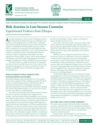 INTERNATIONAL FOOD
                POLICY RESEARCH INSTITUTE                                                                Ethiopia Development Research Institute
                sustainable solutions for ending hunger and poverty

                Supported by the CGIAR


                                                                                                                  IFPRI Research Brief        15–16
HOW CAN AFRICAN AGRICULTURE ADAPT TO CLIMATE CHANGE? INSIGHTS FROM ETHIOPIA AND SOUTH AFRICA

Risk Aversion in Low-Income Countries
Experimental Evidence from Ethiopia
Mahmud Yesuf and Randy Bluffstone


A     gricultural production in low-income developing countries is
      generally poorly diversified, focusing on rainfed staple crop
production and raising livestock—activities that are inherently
                                                                                  provide new technologies or inputs, together with long-term
                                                                                  support through extension services.
                                                                                       Some advances have been made in these areas. Microcredit
risky. Because of poorly developed or absent credit and insurance                 schemes abound in the developing world, allowing villagers to
markets, it is difficult for farm households to pass any of these                 pursue production opportunities with less risk. Initiatives are also
risks to a third party. Consequently, farm households base their                  under way in Sub-Saharan Africa to develop crop insurance
investment and production decisions, in part, on the perceived risk               markets under the auspices of the World Bank and the World
of failure. A ramification of this is that households tend to be                  Food Programme.
reluctant to adopt new agricultural technologies even when                             While the existence of agricultural risk and its effects on
expected net returns are high. As such, a better understanding of                 low-income countries are well known, there are few empirical
risk behavior is essential for identifying appropriate farm-level                 estimations of the magnitude and nature of household risk
strategies for adaptation to climate change by low-income farmers.                aversion in this context. Further, little is known about the basic
     This brief is based on a study that estimates the magnitude                  household factors affecting risk behavior. Within low-income
and nature of farm household risk aversion in this context. Using                 countries, there may be important linkages between risk aversion
an experimental approach, the authors examine the attitudes of                    on the part of farm households and seemingly disparate elements
Ethiopian smallholder farmers toward risk and suggest policy                      such as household fertility, educational attainment, and gender
recommendations.                                                                  dynamics. Working on these elements could thus improve
                                                                                  outcomes for technology adoption.
RIsk In AgRICuLtuRAL PRoduCtIon                                                        To shed further light on this issue, the study uses an experi-
                                                                                  mental approach to examine key determinants of risk aversion in
In deveLoPIng CountRIes                                                           smallholder agricultural production in Ethiopia. The experiment
Households engaged in agricultural production in low-income
                                                                                  was administered as part of a 2002 survey of 1,522 households in
countries face a number of risks, including crop yield risks due to
                                                                                  12 villages in the Ethiopian highlands of Amhara. The villages
variance in rainfall timing and level, animal mortality due to
                                                                                  studied are typical of rural Ethiopia and representative of the
infectious livestock diseases, and changing output prices.
                                                                                  nation as a whole. More than 70 percent of households sampled
Agricultural production is also affected by crop diseases, flooding,
                                                                                  are illiterate, mean farm size is 1 hectare, and nearly all the
frost, illness of household members, war, and crime, all of which
                                                                                  households in the study rely heavily on agriculture to meet their
can have major effects on rural livelihoods.
                                                                                  consumption needs. The average household income in the sample
     The existence of such risks has been found to alter household
                                                                                  is US$170, most of which is derived from agricultural production.
behavior in ways that at first glance seem suboptimal. For
                                                                                  Annual liquid cash availability is estimated at US$42, implying
example, it has been found that farm households use less fertilizer,
                                                                                  significant cash scarcity.
fewer improved seed varieties, and lower levels of other production
inputs than would have been the case had they simply maximized
expected profits. Farmers’ decisions to forgo welfare-improving                   FACtoRs thAt AFFeCt RIsk AveRsIon
opportunities because of perceptions of risk have significant policy              The study reveals a number of factors that affect households’
implications. In rural areas of low-income countries, futures and                 reactions to risk when faced with new agricultural technologies.
insurance markets do not exist for most types of agricultural risk.               Some of these factors relate to the nature of the change in agricul-
Additionally, credit markets, which allow debtors and creditors to                tural production, whereas others relate to households’ past
share risk, are thin. One policy response, therefore, is to develop or            experiences and characteristics.
improve these markets by ensuring that insurance is available and                      Results indicate that households are more sensitive to
by strengthening rural credit markets. Other measures could be to                 potential losses than they are to gains. Respondents who stand to


2033 K Street, NW • Washington, DC 20006-1002 USA • T. +1-202-862-5600 / Skype: IFPRIhomeoffice • F. +1-202-467-4439 • ifpri@cgiar.org   www.ifpri.org
 