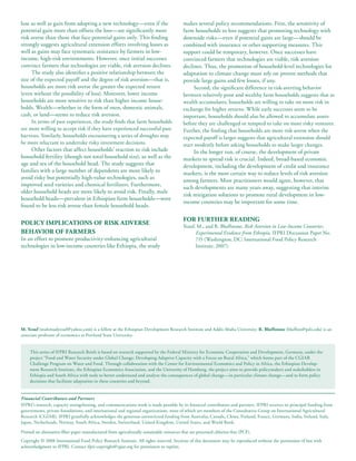 lose as well as gain from adopting a new technology—even if the                            makes several policy recommendations. First, the sensitivity of
potential gain more than offsets the loss—are significantly more                           farm households to loss suggests that promoting technology with
risk averse than those that face potential gains only. This finding                        downside risks—even if potential gains are large—should be
strongly suggests agricultural extension efforts involving losses as                       combined with insurance or other supporting measures. This
well as gains may face systematic resistance by farmers in low-                            support could be temporary, however. Once successes have
income, high-risk environments. However, once initial successes                            convinced farmers that technologies are viable, risk aversion
convince farmers that technologies are viable, risk aversion declines.                     declines. Thus, the promotion of household-level technologies for
     The study also identifies a positive relationship between the                         adaptation to climate change must rely on proven methods that
size of the expected payoff and the degree of risk aversion—that is,                       provide large gains and few losses, if any.
households are more risk averse the greater the expected return                                 Second, the significant difference in risk-averting behavior
(even without the possibility of loss). Moreover, lower income                             between relatively poor and wealthy farm households suggests that as
households are more sensitive to risk than higher income house-                            wealth accumulates, households are willing to take on more risk in
holds. Wealth—whether in the form of oxen, domestic animals,                               exchange for higher returns. While early successes seem to be
cash, or land—seems to reduce risk aversion.                                               important, households should also be allowed to accumulate assets
     In terms of past experiences, the study finds that farm households                    before they are challenged or tempted to take on more risky ventures.
are more willing to accept risk if they have experienced successful past                   Further, the finding that households are more risk averse when the
harvests. Similarly, households encountering a series of droughts may                      expected payoff is larger suggests that agricultural extension should
be more reluctant to undertake risky investment decisions.                                 start modestly before asking households to make larger changes.
     Other factors that affect households’ reaction to risk include                             In the longer run, of course, the development of private
household fertility (though not total household size), as well as the                      markets to spread risk is crucial. Indeed, broad-based economic
age and sex of the household head. The study suggests that                                 development, including the development of credit and insurance
families with a large number of dependents are more likely to                              markets, is the most certain way to reduce levels of risk aversion
avoid risky but potentially high-value technologies, such as                               among farmers. Most practitioners would agree, however, that
improved seed varieties and chemical fertilizers. Furthermore,
                                                                                           such developments are many years away, suggesting that interim
older household heads are more likely to avoid risk. Finally, male
                                                                                           risk mitigation solutions to promote rural development in low-
household heads—prevalent in Ethiopian farm households—were
                                                                                           income countries may be important for some time.
found to be less risk averse than female household heads.

                                                                                           FoR FuRtheR ReAdIng
PoLICy ImPLICAtIons oF RIsk AdveRse                                                        Yesuf, M., and R. Bluffstone, Risk Aversion in Low-Income Countries:
BehAvIoR oF FARmeRs                                                                              Experimental Evidence from Ethiopia, IFPRI Discussion Paper No.
In an effort to promote productivity-enhancing agricultural                                      715 (Washington, DC: International Food Policy Research
technologies in low-income countries like Ethiopia, the study                                    Institute, 2007).




m. yesuf (mahmudyesuf@yahoo.com) is a fellow at the Ethiopian Development Research Institute and Addis Ababa University. R. Bluffstone (bluffsto@pdx.edu) is an
associate professor of economics at Portland State University.


     This series of IFPRI Research Briefs is based on research supported by the Federal Ministry for Economic Cooperation and Development, Germany, under the
     project “Food and Water Security under Global Change: Developing Adaptive Capacity with a Focus on Rural Africa,” which forms part of the CGIAR
     Challenge Program on Water and Food. Through collaboration with the Center for Environmental Economics and Policy in Africa, the Ethiopian Develop-
     ment Research Institute, the Ethiopian Economics Association, and the University of Hamburg, the project aims to provide policymakers and stakeholders in
     Ethiopia and South Africa with tools to better understand and analyze the consequences of global change—in particular climate change—and to form policy
     decisions that facilitate adaptation in these countries and beyond.


Financial Contributors and Partners
IFPRI’s research, capacity strengthening, and communications work is made possible by its financial contributors and partners. IFPRI receives its principal funding from
governments, private foundations, and international and regional organizations, most of which are members of the Consultative Group on International Agricultural
Research (CGIAR). IFPRI gratefully acknowledges the generous unrestricted funding from Australia, Canada, China, Finland, France, Germany, India, Ireland, Italy,
Japan, Netherlands, Norway, South Africa, Sweden, Switzerland, United Kingdom, United States, and World Bank.

Printed on alternative-fiber paper manufactured from agriculturally sustainable resources that are processed chlorine-free (PCF).
Copyright © 2008 International Food Policy Research Institute. All rights reserved. Sections of this document may be reproduced without the permission of but with
acknowledgment to IFPRI. Contact ifpri-copyright@cgiar.org for permission to reprint.
 