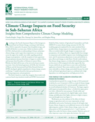 INTERNATIONAL FOOD
                            POLICY RESEARCH INSTITUTE
                            sustainable solutions for ending hunger and poverty

                            Supported by the CGIAR


                                                                                                                               IFPRI Research Brief        15-20 n
HOW CAN AFRICAN AGRICULTURE ADAPT TO CLIMATE CHANGE? INSIGHTS FROM ETHIOPIA AND SOUTH AFRICA

Climate Change Impacts on Food Security
in Sub-Saharan Africa
Insights from Comprehensive Climate Change Modeling
Claudia Ringler, Tingju Zhu, Ximing Cai, Jawoo Koo, and Dingbao Wang



A     ccording to the Fourth Assessment Report of the Intergovern-
      mental Panel on Climate Change, warming in Sub-Saharan
Africa (SSA) is expected to be greater than the global average, and
                                                                                                Model for Policy Analysis of Agricultural Commodities and Trade
                                                                                                (IMPACT) to assess climate change outcomes for SSA. The
                                                                                                modeling approach employed for the study considered three
rainfall will decline in certain areas. Global circulation models                               possible climate change impacts on crop production: (1) direct
(GCMs), which provide an understanding of climate and project                                   effects on rainfed yields through changes in temperature and
climate change, tend to agree that temperatures are increasing                                  precipitation, (2) indirect effects on irrigated yields from changes
across the region, but models vary widely regarding predicted                                   in temperature and available irrigation water (including precipita-
changes in precipitation—with the exception of some agreement                                   tion), and (3) autonomous adjustments to area and yield due to
that precipitation decreases from June to August in southern Africa                             price effects and changes in trade flows. Overall, results indicate
and increases from December to February in eastern Africa.                                      that climate change impacts, as evidenced by declining crop yields,
Whether the Sahel will be more or less wet in the future remains                                are less severe in SSA compared with other regions like Asia
uncertain. Given the limited agreement of GCMs, the University                                  because yield levels are much lower to start with, and fertilizer
of Illinois and the International Food Policy Research Institute                                application is limited. These same conditions make SSA much
(IFPRI) developed a global comprehensive climate change scenario                                more vulnerable to climate change, particularly because low yield
combining 17 models selected for their past performance in                                      levels and limited agricultural inputs are combined with a high
predicting temperature and precipitation.                                                       dependence on rainfed agriculture and high poverty levels.
     This brief is based on a study that integrates these results with
a process-based crop simulation model and IFPRI’s International                                 THE IMPACT OF CLIMATE CHANGE ON
                                                                                                FOOD OUTCOMES
                                                                                                Cereal production growth for a range of crops in SSA is projected
     Figure 1 Projected changes in Sub-Saharan African crop                                     to decline by a net 3.2 percent in 2050 as a result of climate change.
     yields due to climate change, 2050                                                         Increased area expansion of 2.1 percent partially compensates for
                                                                                                an overall yield growth decline of 4.6 percent. The largest negative
                                                     es
                                                s to




                                                                                                yield impacts are projected for wheat—of which the region grows
                                             m ta
                                          ya o
                                        d tp




                                                                          e
                                                                         an




                                                                                            m




                                                                                                very little—followed by sweet potatoes. Overall, millet and
                                     a n we e




                                              a




                                                                                        hu
                                           av




                                                                       rc
                                at




                       5
                                                          ze




                                                                                  et
                                                                     ga
                            he




                                                                                       rg
                                        ss




                                                               ce
                                        S




                                                          ai




                                                                              ill
                                     Ca




                                                                                       So
                                                                    Su
                            W




                                                          M




                                                                              M
                                                               Ri




                                                                                                sorghum yields are projected to be slightly higher under climate
                       0
                                                                                                change, probably given their higher tolerance to higher tempera-
   Yield Change (%)




                       -5                                                                       tures and drought stress (see Figure 1).
                      -10                                                                            World prices are a key indicator of the effects of climate
                                                                                                change on agriculture and, even more importantly, on food
                      -15
                                                                                                affordability and security. Food prices increase for all staple crops
                      -20
                                                                                                because climate change acts as an additional stressor on the already
                      -25                                                                       tightening price outlook. Under climate change, maize, rice, and
                                                                                                wheat prices in 2050 are projected to be 4, 7, and 15 percent
     Source: Compiled by authors based on IFPRI IMPACT modeling
     projections.                                                                               higher than under the historic climate scenario. Moreover, prices of
                                                                                                other important crops in the region also increase—for sweet

 2033 K Street, NW • Washington, DC 20006-1002 USA • T. +1-202-862-5600 • F. +1-202-467-4439 • ifpri@cgiar.org                                     www.ifpri.org
 
