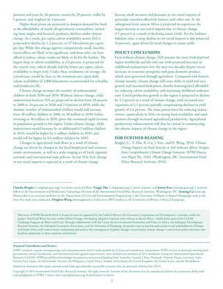 potatoes and yams by 26 percent, cassava by 20 percent, millet by                        because small increases and decreases in net cereal imports of
5 percent, and sorghum by 4 percent.                                                     particular countries effectively balance each other out. At the
     Higher food prices are projected to dampen demand for food,                         subregional level, eastern Africa is projected to experience the
as the affordability of nearly all agricultural commodities, includ-                     largest increase in net cereal imports due to climate change
ing basic staples and livestock products, declines under climate                         (15 percent) as a result of declining maize yields. For the Sudano–
change. As a result, per capita calorie availability across SSA is                       Sahelian zone, a steep decline in net cereal imports is also projected
projected to decline by 1.3 percent, or 37 kilocalories per capita                       (6 percent), again driven by local changes in maize yields.
per day. While this change appears comparatively small, distribu-
tional effects are likely to be significant, and those who can least                     POLICY CONCLUSIONS
afford to reduce caloric intake are likely to be hit the hardest. The                    Even without climate change, SSA remains the most food-deprived
largest drop in calorie availability, at 2.6 percent, is projected for                   region worldwide and the only one with projected increases in
the central zone, which already had the lowest per capita calorie                        childhood malnutrition over the next two decades despite recent
availability to begin with. Under these conditions, on average, the                      increases in economic prosperity and gross domestic product,
central zone would be close to the minimum per capita daily                              which were generated through agriculture. Compared with historic
calorie availability of 2,000 kilocalories recommended for a healthy                     climate records, climate change will cause shifts in yield and area
and productive life.                                                                     growth and increased food prices, thereby lowering food affordabil-
     Climate change increases the number of malnourished                                 ity, reducing calorie availability, and increasing childhood malnutri-
children in both 2030 and 2050. Without climate change, child                            tion. Cereal production growth in the region is projected to decline
malnutrition levels in SSA are projected to decline from 28 percent                      by 3.2 percent as a result of climate change, with increased area
in 2000 to 24 percent in 2030 and 19 percent in 2050, while the                          expansion of 2.1 percent partially compensating declines in yield
absolute number of malnourished children would still increase                            growth of 4.6 percent. The most potent force for reducing malnu-
from 30 million children in 2000, to 38 million in 2030, before                          trition—particularly in SSA—is raising food availability and rural
reverting to 30 million in 2050, given the continued rapid increase                      incomes through increased agricultural productivity. Agricultural
in population growth in the region. Under climate change, child                          productivity enhancements will thus be critical in counteracting
malnutrition would increase by an additional 0.5 million children                        the adverse impacts of climate change in the region.
in 2010, would be higher by 1 million children in 2030, and
would still be higher by 0.6 million children by 2050.                                   FOR FURTHER READING
     Changes in agricultural trade flows as a result of climate                          Ringler, C., T. Zhu, X. Cai, J. Koo, and D. Wang. 2010. Climate
change are driven by changes in the local biophysical and socioeco-                          Change Impacts on Food Security in Sub-Saharan Africa: Insights
nomic environment, as well as a wide-ranging set of local, regional,                         from Comprehensive Climate Change Scenarios. IFPRI Discus-
national, and international trade policies. Across SSA, little change                        sion Paper No. 1042. (Washington, DC: International Food
in net cereal imports is expected as a result of climate change                              Policy Research Institute, 2010).




Claudia Ringler (c.ringler@cgiar.org) is a senior research fellow, Tingju Zhu (t.zhu@cgiar.org) a senior scientist, and Jawoo Koo (j.koo@cgiar.org) a research
fellow in the Environment and Production Technology Division of the International Food Policy Research Institute, Washington, DC. Ximing Cai (xmcai@
illinois.edu) is an associate professor in the Department of Civil and Environmental Engineering at the University of Illinois, Urbana-Champaign, and, at the
time this study was conducted, Dingbao Wang (diwang@mail.ucf.edu) was a PhD student at the University of Illinois, Urbana-Champaign.



   This series of IFPRI Research Briefs is based on research supported by the Federal Ministry for Economic Cooperation and Development, Germany, under the
   project “Food and Water Security under Global Change: Developing Adaptive Capacity with a Focus on Rural Africa,” which forms part of the CGIAR
   Challenge Program on Water and Food. Through collaboration with the Center for Environmental Economics and Policy in Africa, the Ethiopian Development
   Research Institute, the Ethiopian Economics Association, and the University of Hamburg, the project aims to provide policymakers and stakeholders in Ethiopia
   and South Africa with tools to better understand and analyze the consequences of global change—in particular climate change—and to form policy decisions that
   facilitate adaptation in these countries and beyond.



Financial Contributors and Partners
IFPRI’s research, capacity strengthening, and communications work is made possible by its financial contributors and partners. IFPRI receives its principal funding from
governments, private foundations, and international and regional organizations, most of which are members of the Consultative Group on International Agricultural
Research (CGIAR). IFPRI gratefully acknowledges the generous unrestricted funding from Australia, Canada, China, Denmark, Finland, France, Germany, India,
Ireland, Italy, Japan, the Netherlands, Norway, the Philippines, South Africa, Sweden, Switzerland, the United Kingdom, the United States, and the World Bank.
Printed on alternative-fiber paper manufactured from agriculturally sustainable resources that are processed chlorine-free (PCF).
Copyright © 2011 International Food Policy Research Institute. All rights reserved. Sections of this document may be reproduced without the permission of but with
acknowledgment to IFPRI. Contact ifpri-copyright@cgiar.org for permission to reprint.

                                                                                     2
 