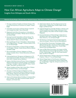 R E S E A RC H B R I E F S E R I E S 15


How Can African Agriculture Adapt to Climate Change?
Insights from Ethiopia and South Africa


Edited by Claudia Ringler, Elizabeth Bryan, Rashid M. Hassan, Tekie Alemu, and Marya Hillesland


 1. The Impact of Climate Variability and Climate Change on Wa-      13. Global Carbon Markets: Are There Opportunities for Sub-
    ter and Food Outcomes: A Framework for Analysis • Claudia            Saharan Africa? • Elizabeth Bryan, Wisdom Akpalu, Claudia
    Ringler                                                              Ringler, and Mahmud Yesuf
 2. Vulnerability and the Impact of Climate Change in South Af-      14. Integrated Management of the Blue Nile Basin in Ethiopia under
    rica’s Limpopo River Basin • Sharon Shewmake                         Climate Variability and Climate Change: Hydropower and Ir-
                                                                         rigation Modeling • Paul J. Block, Kenneth Strzepek, and Balaji
 3. Mapping the South African Farming Sector’s Vulnerability to
                                                                         Rajagopalan
    Climate Change and Variability • Glwadys Aymone Gbetibouo
    and Claudia Ringler                                              15. Economywide Impacts of Climate Change on Agriculture in
                                                                         Sub-Saharan Africa •Alvaro Calzadilla, Tingju Zhu, Katrin Re-
 4. Assessing Household Vulnerability to Climate Change: The
                                                                         hdanz, Richard S. J. Tol, and Claudia Ringler
    Case of Farmers in the Nile Basin of Ethiopia • Temesgen T.
    Deressa, Rashid M. Hassan, and Claudia Ringler                   16. Risk Aversion in Low-Income Countries: Experimental Evi-
                                                                         dence from Ethiopia • Mahmud Yesuf and Randy Bluffstone
 5. Measuring Ethiopian Farmers’ Vulnerability to Climate Change
    Across Regional States • Temesgen T. Deressa, Rashid M. Has-     17. Are Soil and Water Conservation Technologies a Buffer
    san, and Claudia Ringler                                             Against Production Risk in the Face of Climate Change? Insights
                                                                         from Ethiopia’s Nile Basin • Edward Kato, Claudia Ringler,
 6. Perceptions of Stakeholders on Climate Change and Adapta-
                                                                         Mahmud Yesuf, and Elizabeth Bryan
    tion Strategies in Ethiopia • Assefa Admassie, Berhanu Adenew,
    and Abebe Tadege                                                 18. Green and Blue Water Accounting in the Limpopo and Nile
                                                                         Basins Implications for Food and Agricultural Policy • Timothy
 7. Micro-Level Analysis of Farmers’ Adaptation to Climate
                                                                         B. Sulser, Claudia Ringler, Tingju Zhu, Siwa Msangi, Elizabeth
    Change in Southern Africa • Charles Nhemachena and Rashid
                                                                         Bryan, and Mark W. Rosegrant
    M. Hassan
                                                                     19. Climate Change Impacts in Ethiopia: Hydro-Economic Modeling
 8. Understanding Farmers’ Perceptions and Adaptations to Cli-
                                                                         Projection • Gene J.-Y. You and Claudia Ringler
    mate Change and Variability: The Case of the Limpopo Basin,
    South Africa • Glwadys Aymone Gbetibouo                          20. Climate Change Impacts on Food Security in Sub-Saharan
                                                                         Africa: Insights from Comprehensive Climate Change Model-
 9. Analysis of the Determinants of Farmers’ Choice of Adaptation
                                                                         ing • Claudia Ringler, Tingju Zhu, Ximing Cai, Jawoo Koo, and
    Methods and Perceptions of Climate Change in the Nile Basin
                                                                         Dingbao Wang
    of Ethiopia • Temesgen T. Deressa, Rashid M. Hassan, Claudia
    Ringler, Tekie Alemu, and Mahmud Yesuf
10. Climate Variability and Maize Yield in South Africa • Wisdom
    Akpalu, Rashid M. Hassan, and Claudia Ringler
11. The Impact of Climate Change and Adaptation on Food
    Production in Low-Income Countries: Evidence from the Nile
    Basin, Ethiopia • Mahmud Yesuf, Salvatore Di Falco, Temesgen
    T. Deressa, Claudia Ringler, and Gunnar Kohlin
12. Impacts of Considering Climate Variability on Investment Deci-
    sions in Ethiopia • Paul J. Block, Kenneth Strzepek, Mark W.                                                 African Agriculture Adapt
                                                                                                                 Climate Change en
    Rosegrant, and Xinshen Diao



                                                                                                    ISBN 978-0-89629-790-6




                                                                                                 9 780896 297906
 