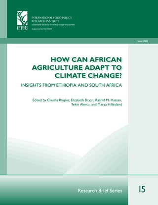 INTERNATIONAL FOOD POLICY
            RESE ARCH INSTITUTE
            sustainable solutions for ending hunger and poverty

IFPRI   ®
            Supported by the CGIAR




                                                                                          June 2011




                HOW CAN AFRICAN
            AGRICULTURE ADAPT TO
                 CLIMATE CHANGE?
 INSIGHTS FROM ETHIOPIA AND SOUTH AFRICA


            Edited by Claudia Ringler, Elizabeth Bryan, Rashid M. Hassan,
                                       Tekie Alemu, and Marya Hillesland




                                                                  Research Brief Series   15
 
