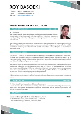 ROY BASOEKI
Cellular	 : +6221 813 6831 7777
Email 	 : basoekiroy@gmail.com
website	: www.roybasoeki.com

TOTAL MANAGEMENT SOLUTIONS
❚ PRIVATE-SECTOR CLIENTS

2013-2002

As a consultant:
Successes in a wide range of businesses predominantly multinational: mining,
transportation, oil services, private investment, advisory institutions, plantations,
security, auditing, automotive industry, manufacturing, telecommunications, cafe
and restaurant.
Successful in management restructuring and streamlining operations for foreign majority shareholders in
the areas of financial forensics, asset tracing and recovery, fraud investigation, security, collecting reliable
information, conducting special interviews to identify malpractices, and due diligence on environmental
and ethnic issues.
❚ GOVERNMENT SECTOR		

2001-1986

Successes in a variety of government institutions: Attorney General’s Office of the Republic of Indonesia
(as a specialist in financial forensics and tracing of assets), Indonesian Bank Restructuring Agency (as an
expert staff, head of forensic and asset tracing, and advisor), National Resilience Institute (as a researcher),
and National Intelligence Agency (as an analyst).
Successful in setting up a new system for investigating white collar crime which included joint investigations
between the Indonesian Bank Restructuring Agency and the Office of the Attorney-General, identifying
overseas assets, collaborating with foreign embassies in Jakarta, developing and implementing a standard
international system for tracing assets overseas, and working with U.S. Embassy and Federal Bureau of
Investigation to conduct training programs for the government.
Additional successes in analyzing political economic, ethnic and unemployment issues, and international
affairs.
❚ LECTURER SECTOR		

2004-1988

At Universities, Private Foundation and Defense Department:
Lectured successfully on international marketing, international business, international political economy,
international management, multinational companies, international anarchy and security dilemmas, and
the process of democratization.
❚ EDUCATION

Doctor of Philosophy (Ph.D.) in Political Science, major				
in World Politics and Comparative Politics. Claremont
Graduate University, Claremont, California, USA.

1998

 