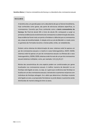 Genética Básica | A teoria cromossômica da herança e a descoberta dos cromossomos sexuais
C E D E R J114
A Genética deu um grande passo com a descoberta de que os fatores hereditários,
hoje conhecidos como genes, são parte de estruturas celulares especíﬁcas, os
cromossomos. Conceito que ﬁcou conhecido como a teoria cromossômica da
herança. No ﬁnal do século XIX e início do século XX, começaram a surgir as
primeiras evidências do envolvimento de cromossomos na determinação dos sexos.
Essas evidências foram mais um ponto a fortalecer a idéia de que os cromossomos
são a base da hereditariedade. A relação entre as Leis de Mendel e o modo como
os gametas são formados durante a meiose pôde, então, ser estabelecida.
Existem vários sistemas de determinação do sexo: sistemas onde há apenas um
par de cromossomos sexuais e o macho é o sexo heterogamético, XX/XY, XX/X0;
sistemas onde há apenas um par de cromossomos sexuais e as fêmeas são o sexo
heterogamético, ZZ/ZW, ZZ/Z0; sistemas onde há mais de um par de cromossomos
sexuais (sistemas múltiplos), como, por exemplo, X1
X1
X2
X2
/X1
X2
Y.
Muitas das características de uma espécie podem ser condicionadas por genes
localizados nos cromossomos sexuais. A melhor maneira de descobrir se um
fenótipo está ligado ao sexo, ou seja, se o gene que condiciona esse fenótipo se
localiza em um dos cromossomos sexuais, é através de cruzamentos recíprocos com
indivíduos de fenótipo selvagem. Se o alelo que determina o fenótipo mutante
está ligado ao sexo, as proporções fenotípicas na prole desses cruzamentos serão
distribuídas de maneira desigual entre os sexos.
R E S U M O
 