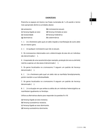 C E D E R J 115
AULAMÓDULO16
EXERCÍCIOS
Preencha os espaços em branco nas frases numeradas de 1 a 8 usando o termo
mais apropriado dentre os arrolados abaixo:
(a) autossomo (b) cromossomos sexuais
(c) herança ligada ao sexo (d) herança limitada ao sexo
(e) recessividade (f) herança holândrica
(g) dominância (h) codominância
1. ( ) é o fenômeno pelo qual um alelo impede a manifestação de outro alelo
de um mesmo gene.
2. ( ) é qualquer cromossomo que não os sexuais.
3. Os cromossomos relacionados com a determinação do sexo de um indivíduo
são denominados ( ).
4. A expressão de uma característica (por exemplo, produção de ovos ou de leite)
restrita a apenas um dos sexos é denominada ( ).
5. Os genes localizados no cromossomo Y seguem um padrão de herança
denominado ( ).
6. ( ) é o fenômeno pelo qual um alelo não se manifesta fenotipicamente,
porém mantém a sua individualidade.
7. Os genes localizados no cromossomo X seguem um padrão de herança
denominado ( ).
8. ( ) é a situação em que ambos os alelos de um indivíduo heterozigótico se
manifestam igualmente no fenótipo.
Utilize as alternativas abaixo para responder às questões 9 e 10:
(a) herança ligada ao sexo recessiva.
(b) herança autossômica recessiva.
(c) herança ligada ao sexo dominante.
(d) herança autossômica dominante.
 