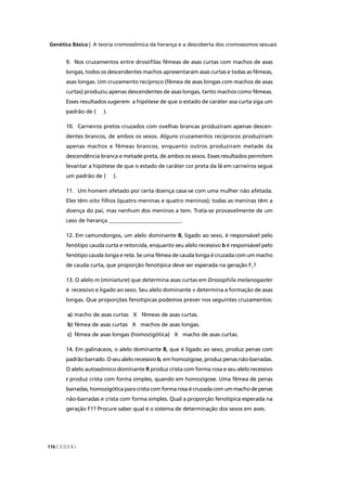 Genética Básica | A teoria cromossômica da herança e a descoberta dos cromossomos sexuais
C E D E R J116
9. Nos cruzamentos entre drosóﬁlas fêmeas de asas curtas com machos de asas
longas, todos os descendentes machos apresentaram asas curtas e todas as fêmeas,
asas longas. Um cruzamento recíproco (fêmea de asas longas com machos de asas
curtas) produziu apenas descendentes de asas longas, tanto machos como fêmeas.
Esses resultados sugerem a hipótese de que o estado de caráter asa curta siga um
padrão de ( ).
10. Carneiros pretos cruzados com ovelhas brancas produziram apenas descen-
dentes brancos, de ambos os sexos. Alguns cruzamentos recíprocos produziram
apenas machos e fêmeas brancos, enquanto outros produziram metade da
descendência branca e metade preta, de ambos os sexos. Esses resultados permitem
levantar a hipótese de que o estado de caráter cor preta da lã em carneiros segue
um padrão de ( ).
11. Um homem afetado por certa doença casa-se com uma mulher não afetada.
Eles têm oito ﬁlhos (quatro meninas e quatro meninos); todas as meninas têm a
doença do pai, mas nenhum dos meninos a tem. Trata-se provavelmente de um
caso de herança __________________________.
12. Em camundongos, um alelo dominante B, ligado ao sexo, é responsável pelo
fenótipo cauda curta e retorcida, enquanto seu alelo recessivo b é responsável pelo
fenótipo cauda longa e reta. Se uma fêmea de cauda longa é cruzada com um macho
de cauda curta, que proporção fenotípica deve ser esperada na geração F1
?
13. O alelo m (miniature) que determina asas curtas em Drosophila melanogaster
é recessivo e ligado ao sexo. Seu alelo dominante + determina a formação de asas
longas. Que proporções fenotípicas podemos prever nos seguintes cruzamentos:
a) macho de asas curtas X fêmeas de asas curtas.
b) fêmea de asas curtas X machos de asas longas.
c) fêmea de asas longas (homozigótica) X macho de asas curtas.
14. Em galináceos, o alelo dominante B, que é ligado ao sexo, produz penas com
padrão barrado. O seu alelo recessivo b, em homozigose, produz penas não-barradas.
O alelo autossômico dominante R produz crista com forma rosa e seu alelo recessivo
r produz crista com forma simples, quando em homozigose. Uma fêmea de penas
barradas, homozigótica para crista com forma rosa é cruzada com um macho de penas
não-barradas e crista com forma simples. Qual a proporção fenotípica esperada na
geração F1? Procure saber qual é o sistema de determinação dos sexos em aves.
 