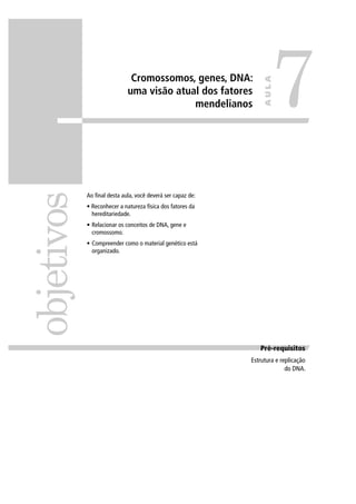 Cromossomos, genes, DNA:
uma visão atual dos fatores
mendelianos
Ao ﬁnal desta aula, você deverá ser capaz de:
• Reconhecer a natureza física dos fatores da
hereditariedade.
• Relacionar os conceitos de DNA, gene e
cromossomo.
• Compreender como o material genético está
organizado.
objetivos
7
AULA
Pré requisitosPré-requisitos
Estrutura e replicação
do DNA.
 