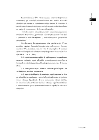 CEDERJ 121
AULAMÓDULO17
Cada molécula de DNA está associada a uma série de proteínas,
formando o que chamamos de cromossomos. Essa mistura de DNA e
proteínas que compõe os cromossomos recebe o nome de cromatina. A
cromatina pode assumir diferentes níveis de compactação, dependendo
da região do cromossomo e da fase do ciclo celular.
Estudos in vitro, utilizando diferentes concentrações de sais no
tratamento da cromatina, permitiram a construção de um modelo para
a compactação do DNA (Figura 7.3). Esse modelo inclui quatro níveis
progressivos:
1. A formação dos nucleossomos pela associação do DNA a
proteínas especiais chamadas histonas: cada nucleossomo é formado
quando o DNA passa duas vezes por volta de um complexo de histonas,
sendo esse complexo um octâmero composto por duas moléculas de cada
tipo (H2A, H2B, H3, H4);
2. O enovelamento das cadeias de nucleossomos, formando uma
estrutura conhecida como solenóide: os nucleossomos enovelam-se
formando o solenóide, que é estabilizado por um outro tipo de histona
(H1);
3. A formação de alças a partir do solenóide que se ligam a um
arcabouço de proteínas não-histonas;
4. A super-helicoidização do arcabouço protéico ao qual as alças
do solenóide se associaram: a super-helicoidização pode ser mais ou
menos relaxada dependendos de se o cromossomo está em intérfase
ou em divisão celular. Durante a divisão celular, a super-helicoidização
é intensiﬁcada até que o cromossomo assuma o aspecto de um bastão
compacto.
 
