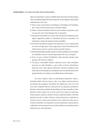Genética Básica | As origens das idéias sobre hereditariedade
CEDERJ16
Após um sistemático e extenso trabalho de levantamento de informações
sobre a hereditariedade, Darwin foi capaz de extrair algumas observações
fundamentais, entre elas:
1. Uma vez que características morfológicas e ﬁsiológicas são herdadas,
deve existir uma base física para a hereditariedade;
2. Todos os fatores hereditários devem estar contidos nos gametas, uma
vez que estes são a única ligação entre as gerações;
3. Os gametas não podem ser a única sede dos fatores hereditários, pois
alguns organismos podem se reproduzir de forma assexuada e há
organismos capazes de regenerar partes perdidas;
4. Os fatores hereditários podem estar presentes e não se expressarem
em curto ou longo prazo. O que sugere que os fatores hereditários são
relativamente estáveis e perenes mesmo quando latentes;
5. Os fatores hereditários podem mudar ou fatores totalmente novos podem
ser formados, como no caso do aparecimento de novas variações;
6. Uma vez que os fatores hereditários estão presentes geração após
geração, eles devem se replicar;
7. Na época, autoridades idôneas relataram casos onde mutilações
pareciam ter sido herdadas e casos onde os fatores hereditários
pareciam atuar como agentes infecciosos. Darwin considerou esses
relatos para a formulação de sua hipótese, mas nos dias de hoje haveria
grande dúvida com relação à veracidade dessas informações.
Ao tentar explicar todas as informações disponíveis sobre a
hereditariedade, Darwin lançou mão, com algum aprimoramento,
da hipótese da pangênese formulada por Hipócrates cerca de 2 mil
anos antes. Segundo Darwin, toda parte de um organismo produziria
gêmulas, minúsculas unidades de reprodução, de tipos especíﬁcos. Estas
gêmulas seriam capazes de se mover através do corpo, de modo que
todas as partes corporais, inclusive óvulos e espermatozóides, conteriam
gêmulas de todos os tipos. Durante o desenvolvimento, as gêmulas se
uniriam umas às outras para produzir novas células dos tipos que as
tinham produzido; novas gêmulas seriam produzidas continuamente;
as gêmulas seriam em geral ativas na descendência, mas poderiam ﬁcar
dormentes por várias gerações.
 