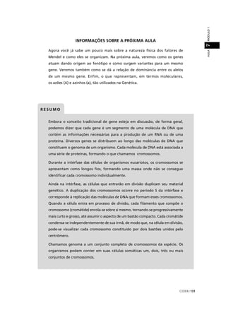 CEDERJ 131
AULAMÓDULO17
b d l d d d f lEmbora o conceito tradicional de gene esteja em discussão, de forma geral,
podemos dizer que cada gene é um segmento de uma molécula de DNA que
contém as informações necessárias para a produção de um RNA ou de uma
proteína. Diversos genes se distribuem ao longo das moléculas de DNA que
constituem o genoma de um organismo. Cada molécula de DNA está associada a
uma série de proteínas, formando o que chamamos cromossomos.
Durante a intérfase das células de organismos eucariotos, os cromossomos se
apresentam como longos ﬁos, formando uma massa onde não se consegue
identiﬁcar cada cromossomo individualmente.
Ainda na intérfase, as células que entrarão em divisão duplicam seu material
genético. A duplicação dos cromossomos ocorre no período S da intérfase e
corresponde à replicação das moléculas de DNA que formam esses cromossomos.
Quando a célula entra em processo de divisão, cada ﬁlamento que compõe o
cromossomo (cromátide) enrola-se sobre si mesmo, tornando-se progressivamente
mais curto e grosso, até assumir o aspecto de um bastão compacto. Cada cromátide
condensa-se independentemente de sua irmã, de modo que, na célula em divisão,
pode-se visualizar cada cromossomo constituído por dois bastões unidos pelo
centrômero.
Chamamos genoma a um conjunto completo de cromossomos da espécie. Os
organismos podem conter em suas células somáticas um, dois, três ou mais
conjuntos de cromossomos.
R E S U M O
INFORMAÇÕES SOBRE A PRÓXIMA AULA
Agora você já sabe um pouco mais sobre a natureza física dos fatores de
Mendel e como eles se organizam. Na próxima aula, veremos como os genes
atuam dando origem ao fenótipo e como surgem variantes para um mesmo
gene. Veremos também como se dá a relação de dominância entre os alelos
de um mesmo gene. Enfim, o que representam, em termos moleculares,
os azões (A) e azinhos (a), tão utilizados na Genética.
 