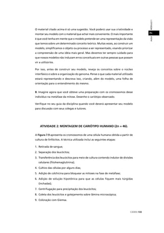 CEDERJ 133
AULAMÓDULO17
O material citado acima é só uma sugestão. Você poderá usar sua criatividade e
montar seu modelo com o material que achar mais conveniente. O mais importante
é que você tenha em mente que o modelo pretende ser uma representação da visão
que temos sobre um determinado conceito teórico. Muitas vezes, ao construir um
modelo, simpliﬁcamos o objeto ou processo a ser representado, visando priorizar
a compreensão de uma idéia mais geral. Mas devemos ter sempre cuidado para
que nossos modelos não induzam erros conceituais em outras pessoas que possam
vir a utilizá-los.
Por isso, antes de construir seu modelo, reveja os conceitos sobre o núcleo
interfásico e sobre a organização do genoma. Pense o que cada material utilizado
estará representando e descreva isso, criando, além do modelo, uma folha de
orientação para o entendimento do mesmo.
B. Imagine agora que você obteve uma preparação com os cromossomos desse
indivíduo na metáfase da mitose. Desenhe o cariótipo observado.
Veriﬁque no seu guia da disciplina quando você deverá apresentar seu modelo
para discussão com seus colegas e tutores.
ATIVIDADE 2: MONTAGEM DE CARIÓTIPO HUMANO (2n = 46).
A Figura 7.9 apresenta os cromossomos de uma célula humana obtida a partir de
cultura de linfócitos. A técnica utilizada inclui as seguintes etapas:
1. Retirada de sangue;
2. Separação dos leucócitos;
3. Transferência dos leucócitos para meio de cultura contendo indutor de divisões
celulares (ﬁtohemaglutinina);
4. Cultivo das células por alguns dias;
5. Adição de colchicina para bloquear as mitoses na fase de metáfase;
6. Adição de solução hipotônica para que as células fiquem mais túrgidas
(inchadas);
7. Centrifugação para precipitação dos leucócitos;
8. Coleta dos leucócitos e gotejamento sobre lâmina microscópica;
9. Coloração com Giemsa.
 
