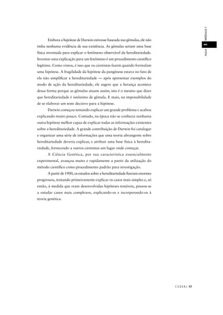 CEDERJ 17
AULAMÓDULO11
Embora a hipótese de Darwin estivesse baseada nas gêmulas, ele não
tinha nenhuma evidência de sua existência. As gêmulas seriam uma base
física inventada para explicar o fenômeno observável da hereditariedade.
Inventar uma explicação para um fenômeno é um procedimento cientíﬁco
legítimo. Como vimos, é isso que os cientistas fazem quando formulam
uma hipótese. A fragilidade da hipótese da pangênese estava no fato de
ela não simpliﬁcar a hereditariedade — após apresentar exemplos do
modo de ação da hereditariedade, ele sugere que a herança acontece
dessa forma porque as gêmulas atuam assim; isto é o mesmo que dizer
que hereditariedade é sinônimo de gêmula. E mais, na impossibilidade
de se elaborar um teste decisivo para a hipótese.
Darwin começou tentando explicar um grande problema e acabou
explicando muito pouco. Contudo, na época não se conhecia nenhuma
outra hipótese melhor capaz de explicar todas as informações existentes
sobre a hereditariedade. A grande contribuição de Darwin foi catalogar
e organizar uma série de informações que uma teoria abrangente sobre
hereditariedade deveria explicar, e atribuir uma base física à heredita-
riedade, fornecendo a outros cientistas um lugar onde começar.
A Ciência Genética, por sua característica essencialmente
experimental, avançou muito e rapidamente a partir da utilização do
método cientíﬁco como procedimento padrão para investigação.
A partir de 1900, os estudos sobre a hereditariedade ﬁzeram enormes
progressos, tentando primeiramente explicar os casos mais simples e, só
então, à medida que eram desenvolvidas hipóteses testáveis, passou-se
a estudar casos mais complexos, explicando-os e incorporando-os à
teoria genética.
 