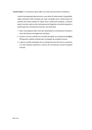 Genética Básica | Cromossomos, genes, DNA: uma visão atual dos fatores mendelianos
CEDERJ134
A partir da preparação descrita acima, uma célula foi selecionada e fotografada.
Cada cromossomo está composto por duas cromátides, pois a célula estava em
processo de mitose quando foi ﬁxada. Para a análise de cariótipos, o próximo
passo é recortar cada um dos cromossomos da fotograﬁa e montá-los segundo a
classiﬁcação dos cromossomos humanos. Sua tarefa será:
1. fazer uma pesquisa sobre como são classiﬁcados os cromossomos humanos e
como são feitas as montagens de cariótipos;
2. recortar e montar, colando em uma folha de papel, os cromossomos da Figura
7.9 segundo o padrão utilizado para montagem de cariótipo humano;
3. indicar se a célula analisada é de um indivíduo do sexo feminino ou masculino
e se esse indivíduo apresenta o número de cromossomos normal da espécie
humana.
 