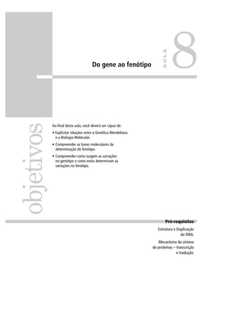 Do gene ao fenótipo
Ao ﬁnal desta aula, você deverá ser capaz de:
• Explicitar relações entre a Genética Mendeliana
e a Biologia Molecular.
• Compreender as bases moleculares da
determinação do fenótipo.
• Compreender como surgem as variações
no genótipo e como estas determinam as
variações no fenótipo.
objetivos
8
AULA
Pré-requisitosPré-requisitos
Estrutura e Duplicação
do DNA.
Mecanismo da síntese
de proteínas – transcrição
e tradução.
 