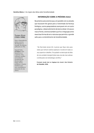 Genética Básica | As origens das idéias sobre hereditariedade
CEDERJ18
“No ﬁnal deste século XX, é preciso que ﬁque claro para
todos que nenhum sistema explicará o mundo em todos os
seus aspectos e detalhes. Ter ajudado na destruição da idéia
de uma verdade intangível talvez seja uma das mais valiosas
contribuições da metodologia cientíﬁca.”
François Jacob (em La logique du vivant. Une histoire
de l’hérédité, 1970).
INFORMAÇÃO SOBRE A PRÓXIMA AULA
Na próxima aula veremos que, em paralelo com os estudos
que buscavam leis gerais para a transmissão da herança
biológica, outros pesquisadores avançavam em um outro
paradigma, o desenvolvimento da teoria celular. Um pouco
mais à frente, veremos também que foi a integração entre
essas duas formas de ver a natureza que permitiu o grande
salto para o entendimento da hereditariedade.
THOMAS KUHN
(1923-1996)
Físico e historiador da
ciência, escreveu
The Structure of
Scientiﬁc Revolutions,
publicado em 1962.
Segundo Kuhn,
paradigma é uma
maneira de ver
a natureza. Uma
realização cientíﬁca
universalmente
reconhecida que,
durante algum
tempo, fornece
problemas e soluções
modelares para
uma comunidade de
praticantes de uma
ciência.
 