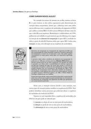 Genética Básica | Do gene ao fenótipo
C E D E R J144
COMO SURGEM NOVOS ALELOS?
No exemplo da textura da semente em ervilha, usamos as letras
R e r para nomear os dois alelos responsáveis pela determinação da
variação dessa característica. Vimos que a diferença entre estes alelos
está na diferença entre a seqüência de nucleotídeos do segmento de DNA
que codiﬁca a enzima SBE-I. O alelo r possui 800 pares de base a mais do
que o alelo R na sua seqüência. Bhattacharya e colaboradores, em 1990,
publicaram um trabalho no qual mostram que esta diferença teve origem
na inserção de um elemento de transposição no gene SBE-I, resultado no
alelo r a partir do alelo R. Dizemos, então, que o gene SBE-I sofreu umaI
mutação, ou seja, uma alteração na sua seqüência de nucleotídeos.
Elementos de transposição (ou transposons) são segmentos de DNA ques
têm a propriedade de mudar de posição no genoma. Quando os elementos
de transposição se movem de um local para o outro, eles podem quebrar
cromossomos ou mutar genes, tendo assim um importante signiﬁcado
genético.
O primeiro relato sobre a existência de elementos de transposição foi
publicado em 1948 pela cientista americana BARBARA MCCLINTOCK, que
devotou grande parte de sua vida às pesquisas com genética de milho.
A princípio suas idéias sobre a possibilidade de existirem segmentos
de DNA que mudavam de lugar não foram bem aceitas. O conceito de
transposição contradizia o ponto de vista estabelecido, de que os genes
ocupam posições ﬁxas nos cromossomos. Nas décadas de 1960 e 1970,
elementos de transposição foram observados também em bactérias e
em drosóﬁlas, e hoje sabemos que ocorrem em muitas espécies, inclusive
na espécie humana. McClintock ganhou, em 1983, o Prêmio Nobel de
Fisiologia e Medicina por seu trabalho.
Só para não haver dúvida, nosso conhecimento atual sobre os genomas dos
seres vivos conﬁrma que os genes ocupam posições ﬁxas nos cromossomos.
Os elementos de transposição são segmentos de DNA que apresentam
um comportamento particular.
!
Nesse caso, a mutação ocorreu devido a uma inserção, mas
outros tipos de mutação podem modiﬁcar as seqüências de DNA. Você
poderia identiﬁcar outros processos que poderiam alterar a seqüência
de nucletídeos da molécula de DNA?
Vejamos se você respondeu bem: a seqüência de nucleotídeos do
DNA de um gene pode ser alterada por:
1. inserção ou adição de um ou mais pares de nucleotídeos;
2. deleção ou perda de um ou mais pares de nucleotídeos;
3. substituição de um ou mais pares de nucleotídeos.
BARBARA
MCCLINTOCK
 