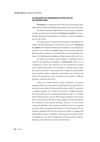 Genética Básica | Do gene ao fenótipo
C E D E R J148
AS RELAÇÕES DE DOMINÂNCIA ENTRE ALELOS
DO MESMO GENE
Dominância é a relação entre dois alelos de um mesmo gene, que éa
deﬁnida pelo fenótipo de indivíduos heterozigóticos para esses dois alelos.
No estudo realizado por Mendel, para os sete caracteres analisados,
os alelos apresentavam uma relação de dominância completa. Ou seja, o
fenótipo das plantas heterozigóticas era idêntico ao das homozigóticas
para um dos alelos.
Há casos em que o fenótipo do heterozigoto é intermediário em
relação aos dois homozigotos, daí dizermos que há uma dominância
incompleta. Um exemplo de dominância incompleta é o caso do gene que
determina a cor da ﬂor em Mirabilis jalapa. Um dos alelos conhecidos
desse gene (A1
) condiciona a cor vermelha à ﬂor e o outro alelo (A2
), a cor
branca. Os indivíduos heterozigóticos (A1
A2
) possuem ﬂor de cor rosa.
Um ponto que em geral causa confusão é a diferença entre os
conceitos de dominância incompleta e codominância. Vamos ver se
conseguimos resolver isso. Dizemos que há codominância quando
somos capazes de perceber, no heterozigoto, o fenótipo expresso pelos
dois alelos em questão. A maior parte dos exemplos de codominância
ocorre quando estamos analisando características cujo fenótipo está
relacionado diretamente com a identiﬁcação da proteína codiﬁcada
pelo gene. Ainda não está claro?
Vamos ao exemplo clássico, grupos sangüíneos. O sistema
sangüíneo ABO em seres humanos é controlado por um gene (Gene I),
que possui vários alelos. Dentre estes alelos, existe o alelo IA
, que produz
o antígeno especíﬁco A e o alelo IB
, que produz o antígeno especíﬁco
B. Os homozigotos IA
IA
só produzem proteínas do tipo A, o fenótipo
desses indivíduos para o sistema ABO é grupo sangüíneo A. Da mesma
forma os homozigotos IB
IB
são do grupo sangüíneo B. Os heterozigotos
IA
IB
produzem os dois tipos de proteínas, mas não é só isso, somos
capazes de identiﬁcar estes produtos isoladamente, por isso dizemos
que esses alelos apresentam codominância. Os heterozigotos IA
IB
são
do grupo sangüíneo AB. No caso do gene que codiﬁca os antígenos do
sistema ABO, costuma-se identiﬁcar a diferença entre o produto do alelo
IA
(antígeno A) e do alelo IB
(antígeno B) através de reações antígeno-
anticorpo, uma alternativa à técnica de eletroforese.
 