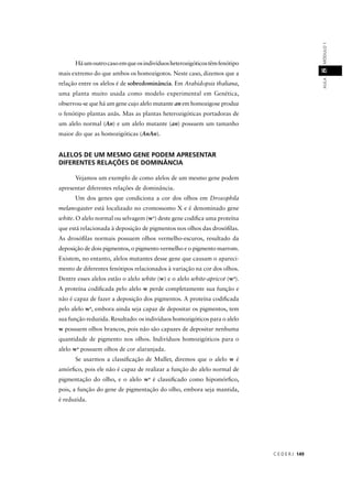 C E D E R J 149
AULAMÓDULO18
Háumoutrocasoemqueosindivíduosheterozigóticostêmfenótipo
mais extremo do que ambos os homozigotos. Neste caso, dizemos que a
relação entre os alelos é de sobredominância. Em Arabidopsis thaliana,
uma planta muito usada como modelo experimental em Genética,
observou-se que há um gene cujo alelo mutante an em homozigose produz
o fenótipo plantas anãs. Mas as plantas heterozigóticas portadoras de
um alelo normal (An) e um alelo mutante (an) possuem um tamanho
maior do que as homozigóticas (AnAn).
ALELOS DE UM MESMO GENE PODEM APRESENTAR
DIFERENTES RELAÇÕES DE DOMINÂNCIA
Vejamos um exemplo de como alelos de um mesmo gene podem
apresentar diferentes relações de dominância.
Um dos genes que condiciona a cor dos olhos em Drosophila
melanogaster está localizado no cromossomo X e é denominado gene
white. O alelo normal ou selvagem (w+
) deste gene codiﬁca uma proteína
que está relacionada à deposição de pigmentos nos olhos das drosóﬁlas.
As drosóﬁlas normais possuem olhos vermelho-escuros, resultado da
deposição de dois pigmentos, o pigmento vermelho e o pigmento marrom.
Existem, no entanto, alelos mutantes desse gene que causam o apareci-
mento de diferentes fenótipos relacionados à variação na cor dos olhos.
Dentre esses alelos estão o alelo white (w) e o alelo white-apricot (t wa
).
A proteína codiﬁcada pelo alelo w perde completamente sua função e
não é capaz de fazer a deposição dos pigmentos. A proteína codiﬁcada
pelo alelo wa
, embora ainda seja capaz de depositar os pigmentos, tem
sua função reduzida. Resultado: os indivíduos homozigóticos para o alelo
w possuem olhos brancos, pois não são capazes de depositar nenhuma
quantidade de pigmento nos olhos. Indivíduos homozigóticos para o
alelo wa
possuem olhos de cor alaranjada.
Se usarmos a classiﬁcação de Muller, diremos que o alelo w é
amórﬁco, pois ele não é capaz de realizar a função do alelo normal de
pigmentação do olho, e o alelo wa
é classiﬁcado como hipomórﬁco,
pois, a função do gene de pigmentação do olho, embora seja mantida,
é reduzida.
 