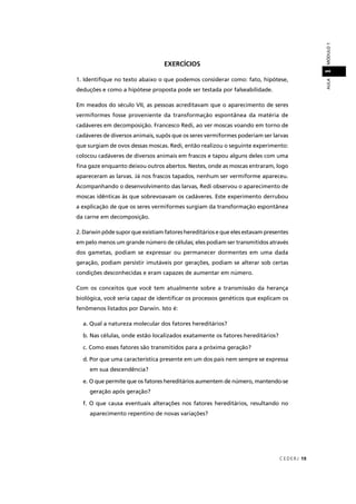 CEDERJ 19
AULAMÓDULO11
EXERCÍCIOS
1. Identiﬁque no texto abaixo o que podemos considerar como: fato, hipótese,
deduções e como a hipótese proposta pode ser testada por falseabilidade.
Em meados do século VII, as pessoas acreditavam que o aparecimento de seres
vermiformes fosse proveniente da transformação espontânea da matéria de
cadáveres em decomposição. Francesco Redi, ao ver moscas voando em torno de
cadáveres de diversos animais, supôs que os seres vermiformes poderiam ser larvas
que surgiam de ovos dessas moscas. Redi, então realizou o seguinte experimento:
colocou cadáveres de diversos animais em frascos e tapou alguns deles com uma
ﬁna gaze enquanto deixou outros abertos. Nestes, onde as moscas entraram, logo
apareceram as larvas. Já nos frascos tapados, nenhum ser vermiforme apareceu.
Acompanhando o desenvolvimento das larvas, Redi observou o aparecimento de
moscas idênticas às que sobrevoavam os cadáveres. Este experimento derrubou
a explicação de que os seres vermiformes surgiam da transformação espontânea
da carne em decomposição.
2. Darwin pôde supor que existiam fatores hereditários e que eles estavam presentes
em pelo menos um grande número de células; eles podiam ser transmitidos através
dos gametas, podiam se expressar ou permanecer dormentes em uma dada
geração, podiam persistir imutáveis por gerações, podiam se alterar sob certas
condições desconhecidas e eram capazes de aumentar em número.
Com os conceitos que você tem atualmente sobre a transmissão da herança
biológica, você seria capaz de identiﬁcar os processos genéticos que explicam os
fenômenos listados por Darwin. Isto é:
a. Qual a natureza molecular dos fatores hereditários?
b. Nas células, onde estão localizados exatamente os fatores hereditários?
c. Como esses fatores são transmitidos para a próxima geração?
d. Por que uma característica presente em um dos pais nem sempre se expressa
em sua descendência?
e. O que permite que os fatores hereditários aumentem de número, mantendo-se
geração após geração?
f. O que causa eventuais alterações nos fatores hereditários, resultando no
aparecimento repentino de novas variações?
 