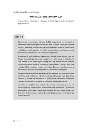 Genética Básica | Do gene ao fenótipo
C E D E R J156
Os genes são segmentos da molécula de DNA responsáveis por armazenar e
transmitir as informações genéticas. O DNA serve de molde para a fabricação de
um RNA - transcrição, o qual pode conter informação para síntese de uma proteína
- tradução. As proteínas podem ter funções estruturais ou enzimáticas, sendo estas
determinadas pela seqüência de aminoácidos da proteína.
A seqüência de nucleotídeos do DNA pode ser alterada (mutação) por: inserção,
deleção ou substituição de um ou mais pares de nucleotídeos. As mutações no
DNA podem causar modiﬁcações na seqüência de aminoácidos da proteína
correspondente com perda ou modiﬁcação de sua função. Contudo, nem toda
variação no DNA resulta em variação no fenótipo. Qualquer mutação que ocorra
dentro de um determinado gene produzirá um alelo novo deste gene.
Chamamos de dominância a relação entre dois alelos de um mesmo gene que
é deﬁnida pelo fenótipo de indivíduos heterozigóticos para esses dois alelos.
Segundo as relações de dominância, os alelos podem apresentar: dominância
completa, dominância incompleta, codominância ou sobredominância.
Um alelo que codifica uma proteína defeituosa é recessivo quando, em
heterozigose com o alelo normal, esse último é capaz de fornecer a quantidade
adequada de proteína para suprir as necessidades da célula (haplo-suﬁciência).
O conceito de dominância é relativo, dependendo do que estamos considerando
como o fenótipo.
R E S U M O
INFORMAÇÃO SOBRE A PRÓXIMA AULA
A nossa próxima aula será uma introdução à metodologia de análise genética na
espécie humana.
 