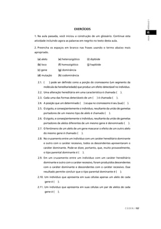 C E D E R J 157
AULAMÓDULO18
EXERCÍCIOS
1. Na aula passada, você iniciou a construção de um glossário. Continue esta
atividade incluindo agora as palavras em negrito no texto desta aula.
2. Preencha os espaços em branco nas frases usando o termo abaixo mais
apropriado.
(a) alelo (e) heterozigótico (i) diplóide
(b) loco (f) homozigótico (j(( ) haplóide
(c) gene (g) dominância
(d) mutação (h) codominância
2.1. ( ) pode ser deﬁnido como a porção do cromossomo (um segmento da
molécula da hereditariedade) que produz um efeito detectável no indivíduo.
2.2. Uma alteração hereditária em uma característica é chamada ( ).
2.3. Cada uma das formas detectáveis de um ( ) é chamada ( ).
2.4. A posição que um determinado ( ) ocupa no cromossomo é seu (sua) ( ).
2.5. O zigoto, e conseqüentemente o indivíduo, resultante da união de gametas
portadores de um mesmo tipo de alelo é chamado ( ).
2.6. O zigoto, e conseqüentemente o indivíduo, resultante da união de gametas
portadores de alelos diferentes de um mesmo gene é denominado ( ).
2.7. O fenômeno de um alelo de um gene mascarar o efeito de um outro alelo
do mesmo gene é chamado ( ).
2.8. No cruzamento entre um indivíduo com um caráter hereditário dominante
e outro com o caráter recessivo, todos os descendentes apresentaram o
caráter dominante. Pode-se dizer, portanto, que, muito provavelmente,
o tipo parental dominante é ( ).
2.9. Em um cruzamento entre um indivíduo com um caráter hereditário
dominante e outro com o caráter recessivo, foram produzidos descendentes
com o caráter dominante e descendentes com o caráter recessivo. Esse
resultado permite concluir que o tipo parental dominante é ( ).
2.10. Um indivíduo que apresenta em suas células apenas um alelo de cada
gene é ( ).
2.11. Um indivíduo que apresenta em suas células um par de alelos de cada
gene é ( ).
 