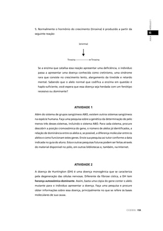 C E D E R J 159
AULAMÓDULO18
5. Normalmente o hormônio do crescimento (tiroxina) é produzido a partir da
seguinte reação:
Se a enzima que catalisa essa reação apresentar uma deﬁciência, o indivíduo
passa a apresentar uma doença conhecida como cretinismo, uma síndrome
rara que consiste no crescimento lento, alargamento da tireóide e retardo
mental. Sabendo que o alelo normal que codiﬁca a enzima em questão é
haplo-suﬁciente, você espera que essa doença seja herdada com um fenótipo
recessivo ou dominante?
ATIVIDADE 1
Além do sistema de grupos sangüíneos ABO, existem outros sistemas sangüíneos
na espécie humana. Faça uma pesquisa sobre a genética da determinação de pelo
menos três desses sistemas, incluindo o sistema ABO. Para cada sistema, procure
descobrir a posição cromossômica do gene, o número de alelos já identiﬁcados, a
relação de dominância entre os alelos e, se possível, a diferença molecular entre os
alelos e como funcionam estes genes. Envie sua pesquisa ao tutor conforme a data
indicada no guia do aluno. Esta e outras pesquisas futuras podem ser feitas através
do material disponível no pólo, em outras bibliotecas e, também, na Internet.
ATIVIDADE 2
A doença de Huntington (DH) é uma doença monogênica que se caracteriza
pela degeneração das células nervosas. Diferente da ﬁbrose cística, a DH tem
herança autossômica dominante. Assim, basta uma cópia do gene conter o alelo
mutante para o indivíduo apresentar a doença. Faça uma pesquisa e procure
obter informações sobre essa doença, principalmente no que se refere às bases
moleculares de sua causa.
(enzima)
Tirosina -------------------- Tiroxina--
 