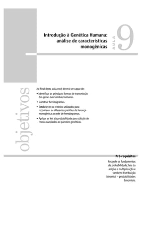 Introdução à Genética Humana:
análise de características
monogênicas
Ao ﬁnal desta aula,você deverá ser capaz de:
• Identiﬁcar as principais formas de transmissão
dos genes nas famílias humanas.
• Construir heredogramas.
• Estabelecer os critérios utilizados para
reconhecer os diferentes padrões de herança
monogênica através de heredogramas.
• Aplicar as leis da probabilidade para cálculo de
riscos associados às questões genéticas.
objetivos
9
AULA
Pré requisitosPré-requisitos
Recorde os fundamentos
de probabilidade: leis da
adição e multiplicação e
também distribuição
binomial – probabilidades
binomiais.
 
