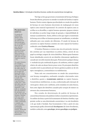 Genética Básica | Introdução à Genética Humana: análise de características monogênicas
C E D E R J162
Tão logo as leis que governam a transmissão da herança biológica
foram descobertas, procurou-se estender os estudos da Genética à espécie
humana. Porém existem algumas peculiaridades no estudo dos padrões
de herança em seres humanos decorrentes da inadequação de nossa
espécie como material experimental. Ao contrário de espécies como as
ervilhas ou as drosóﬁlas, a espécie humana apresenta: pequeno número
de indivíduos na prole; longo tempo de geração; e impossibilidade de
manejar acasalamentos. Assim, embora as leis que regem a transmissão
da herança em ervilhas ou humanos possam ser semelhantes, os métodos
utilizados para seus estudos são diferentes. O estudo da herança de
caracteres na espécie humana constitui um ramo especial da Genética
conhecido como Genética Humana.
A Genética Humana se tornou uma área de particular interesse
dos cientistas por sua importância na prática clínica, através de seu
papel na etiologia (origem) de vários distúrbios. Muitos genes humanos
foram identiﬁcados através de um distúrbio clinicamente signiﬁcativo
causado por um alelo mutante desse gene. Praticamente qualquer doença
é resultado da ação combinada de genes e do ambiente, embora o papel
relativo de cada um desses fatores possa variar. Os principais distúrbios
causados total ou parcialmente por fatores genéticos podem ser de três
tipos: monogênicos, cromossômicos ou multifatoriais.
Nesta aula nos concentraremos no estudo das características
com herança monogênica, analisando exemplos relacionados tanto
a distúrbios quanto a POLIMORFISMOS GENÉTICOS na espécie humana.
Características multifatoriais, ou seja, condicionadas pela interação de
vários genes e destes com o ambiente, serão estudadas em aulas futuras,
bem como alguns dos distúrbios causados pela variação do número ou
estrutura dos cromossomos humanos.
Nos estudos da determinação do padrão de herança de
característicashumanasnãopodemosrealizarcruzamentosexperimentais.
As análises são feitas a partir do levantamento do histórico familiar, o que
permite avaliar se uma determinada característica é ou não hereditária
e de que modo é herdada. Esse levantamento é feito a partir de uma
representação gráﬁca denominada heredograma (do latim hereditariu),
também conhecida como genealogia, árvore genealógica ou pedigree.
POLIMORFISMO
GENÉTICO
O conceito de
polimorﬁsmo
genético refere-
se à freqüência
dos alelos de um
determinado gene
em uma população.
Diz-se que um
gene apresenta
polimorﬁsmo
quando este possui
pelo menos dois
alelos normais na
população, tendo o
alelo mais raro uma
freqüência superior
a 1%.
Na espécie humana,
por exemplo, a
característica forma
do lóbulo (ou lobo)
da orelha (solto ou
preso) é determinada
por um gene que
possui pelo menos
dois alelos, sendo o
alelo que determina
o estado solto
dominante sobre
o que determina o
estado preso. Estes
dois alelos estão em
alta freqüência na
população, o que
pode ser constatado
pela alta freqüência
de indivíduos com
cada um dos tipos de
fenótipos. Dizemos
então que o gene
que condiciona a
forma do lóbulo de
orelha é polimórﬁco
e, também, que
esta característica
é polimórﬁca
na população
humana. Muitas das
características em
diversas espécies são
polimórﬁcas.
 