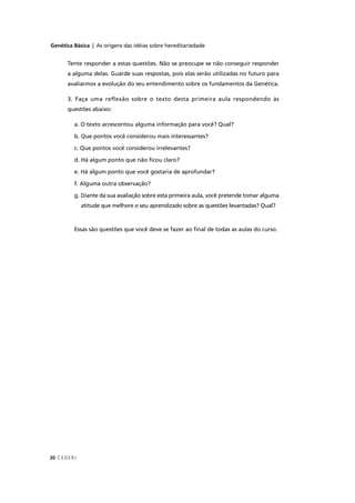 Genética Básica | As origens das idéias sobre hereditariedade
CEDERJ20
Tente responder a estas questões. Não se preocupe se não conseguir responder
a alguma delas. Guarde suas respostas, pois elas serão utilizadas no futuro para
avaliarmos a evolução do seu entendimento sobre os fundamentos da Genética.
3. Faça uma reflexão sobre o texto desta primeira aula respondendo às
questões abaixo:
a. O texto acrescentou alguma informação para você? Qual?
b. Que pontos você considerou mais interessantes?
c. Que pontos você considerou irrelevantes?
d. Há algum ponto que não ﬁcou claro?
e. Há algum ponto que você gostaria de aprofundar?
f. Alguma outra observação?
g. Diante da sua avaliação sobre esta primeira aula, você pretende tomar alguma
atitude que melhore o seu aprendizado sobre as questões levantadas? Qual?
Essas são questões que você deve se fazer ao ﬁnal de todas as aulas do curso.
 