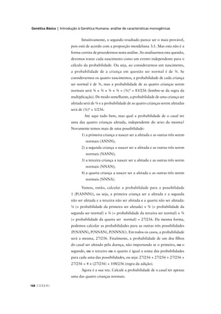 Genética Básica | Introdução à Genética Humana: análise de características monogênicas
C E D E R J168
Intuitivamente, o segundo resultado parece ser o mais provável,
pois está de acordo com a proporção mendeliana 3:1. Mas esta não é a
forma correta de procedermos nesta análise. Ao analisarmos esta questão,
devemos tratar cada nascimento como um evento independente para o
cálculo da probabilidade. Ou seja, ao considerarmos um nascimento,
a probabilidade de a criança em questão ser normal é de ¾. Se
considerarmos os quatro nascimentos, a probabilidade de cada criança
ser normal é de ¾, mas a probabilidade de as quatro crianças serem
normais será ¾ × ¾ × ¾ × ¾ = (¾)4
= 81/256 (lembre-se da regra da
multiplicação). De modo semelhante, a probabilidade de uma criança ser
afetada será de ¼ e a probabilidade de as quatro crianças serem afetadas
será de (¼)4
= 1/256.
Até aqui tudo bem, mas qual a probabilidade de o casal ter
uma das quatro crianças afetada, independente do sexo da mesma?
Novamente temos mais de uma possibilidade:
1) a primeira criança a nascer ser a afetada e as outras três serem
normais (ANNN);
2) a segunda criança a nascer ser a afetada e as outras três serem
normais (NANN);
3) a terceira criança a nascer ser a afetada e as outras três serem
normais (NNAN);
4) a quarta criança a nascer ser a afetada e as outras três serem
normais (NNNA).
Vamos, então, calcular a probabilidade para a possibilidade
1 (P(ANNN)), ou seja, a primeira criança ser a afetada e a segunda
não ser afetada e a terceira não ser afetada e a quarta não ser afetada:
¼ (= probabilidade da primeira ser afetada) × ¾ (= probabilidade da
segunda ser normal) × ¾ (= probabilidade da terceira ser normal) × ¾
(= probabilidade da quarta ser normal) = 27/256. Da mesma forma,
podemos calcular as probabilidades para as outras três possibilidades
(P(NANN), P(NNAN), P(NNNA)). Em todos os casos, a probabilidade
será a mesma, 27/256. Finalmente, a probabilidade de um dos ﬁlhos
do casal ser afetado pela doença, não importando se o primeiro, ou o
segundo, ou o terceiro ou o quarto é igual a soma das probabilidades
para cada uma das possibilidades, ou seja: 27/256 + 27/256 + 27/256 +
27/256 = 4 × (27/256) = 108/256 (regra da adição).
Agora é a sua vez. Calcule a probabilidade de o casal ter apenas
uma das quatro crianças normais.
 