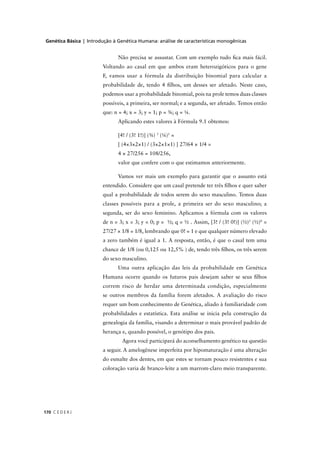 Genética Básica | Introdução à Genética Humana: análise de características monogênicas
C E D E R J170
Não precisa se assustar. Com um exemplo tudo ﬁca mais fácil.
Voltando ao casal em que ambos eram heterozigóticos para o gene
F, vamos usar a fórmula da distribuição binomial para calcular a
probabilidade de, tendo 4 ﬁlhos, um desses ser afetado. Neste caso,
podemos usar a probabilidade binomial, pois na prole temos duas classes
possíveis, a primeira, ser normal; e a segunda, ser afetado. Temos então
que: n = 4; x = 3; y = 1; p = ¾; q = ¼.
Aplicando estes valores à Fórmula 9.1 obtemos:
[4! / (3! 1!)] (¾) 3
(¼)1
=
[ (4×3×2×1) / (3×2×1×1) ] 27/64 × 1/4 =
4 × 27/256 = 108/256,
valor que confere com o que estimamos anteriormente.
Vamos ver mais um exemplo para garantir que o assunto está
entendido. Considere que um casal pretende ter três ﬁlhos e quer saber
qual a probabilidade de todos serem do sexo masculino. Temos duas
classes possíveis para a prole, a primeira ser do sexo masculino; a
segunda, ser do sexo feminino. Aplicamos a fórmula com os valores
de n = 3; x = 3; y = 0; p = ½; q = ½ . Assim, [3! / (3! 0!)] (½)3
(½)0
=
27/27 × 1/8 = 1/8, lembrando que 0! = 1 e que qualquer número elevado
a zero também é igual a 1. A resposta, então, é que o casal tem uma
chance de 1/8 (ou 0,125 ou 12,5% ) de, tendo três ﬁlhos, os três serem
do sexo masculino.
Uma outra aplicação das leis da probabilidade em Genética
Humana ocorre quando os futuros pais desejam saber se seus ﬁlhos
correm risco de herdar uma determinada condição, especialmente
se outros membros da família forem afetados. A avaliação do risco
requer um bom conhecimento de Genética, aliado à familiaridade com
probabilidades e estatística. Esta análise se inicia pela construção da
genealogia da família, visando a determinar o mais provável padrão de
herança e, quando possível, o genótipo dos pais.
Agora você participará do aconselhamento genético na questão
a seguir. A amelogênese imperfeita por hipomaturação é uma alteração
do esmalte dos dentes, em que estes se tornam pouco resistentes e sua
coloração varia de branco-leite a um marrom-claro meio transparente.
 