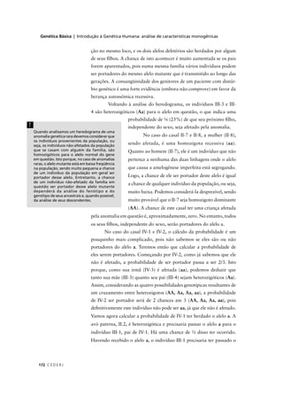 Genética Básica | Introdução à Genética Humana: análise de características monogênicas
C E D E R J172
ção no mesmo loco, e os dois alelos deletérios são herdados por algum
de seus ﬁlhos. A chance de isto acontecer é muito aumentada se os pais
forem aparentados, pois numa mesma família vários indivíduos podem
ser portadores do mesmo alelo mutante que é transmitido ao longo das
gerações. A consangüinidade dos genitores de um paciente com distúr-
bio genético é uma forte evidência (embora não comprove) em favor da
herança autossômica recessiva.
Voltando à análise do heredograma, os indivíduos III-3 e III-
4 são heterozigóticos (Aa) para o alelo em questão, o que indica uma
probabilidade de ¼ (25%) de que seu próximo ﬁlho,
independente do sexo, seja afetado pela anomalia.
No caso do casal II-7 e II-8, a mulher (II-8),
sendo afetada, é uma homozigota recessiva (aa).
Quanto ao homem (II-7), ele é um indivíduo que não
pertence a nenhuma das duas linhagens onde o alelo
que causa a amelogênese imperfeita está segregando.
Logo, a chance de ele ser portador deste alelo é igual
a chance de qualquer indivíduo da população, ou seja,
muito baixa. Podemos considerá-la desprezível, sendo
muito provável que o II-7 seja homozigoto dominante
(AA). A chance de este casal ter uma criança afetada
pela anomalia em questão é, aproximadamente, zero. No entanto, todos
os seus ﬁlhos, independente do sexo, serão portadores do alelo a.
No caso do casal IV-1 e IV-2, o cálculo da probabilidade é um
pouquinho mais complicado, pois não sabemos se eles são ou não
portadores do alelo a. Teremos então que calcular a probabilidade de
eles serem portadores. Começando por IV-2, como já sabemos que ele
não é afetado, a probabilidade de ser portador passa a ser 2/3. Isto
porque, como sua irmã (IV-3) é afetada (aa), podemos deduzir que
tanto sua mãe (III-3) quanto seu pai (III-4) sejam heterozigóticos (Aa).
Assim, considerando as quatro possibilidades genotípicas resultantes de
um cruzamento entre heterozigotos (AA, Aa, Aa, aa), a probabilidade
de IV-2 ser portador será de 2 chances am 3 (AA, Aa, Aa, aa), pois
deﬁnitivamente este indivíduo não pode ser aa, já que ele não é afetado.
Vamos agora calcular a probabilidade de IV-1 ter herdado o alelo a. A
avó paterna, II.2, é heterozigótica e precisaria passar o alelo a para o
indivíduo III-1, pai de IV-1. Há uma chance de ½ disso ter ocorrido.
Havendo recebido o alelo a, o indivíduo III-1 precisaria ter passado o
!
Quando analisamos um heredograma de uma
anomalia genética rara devemos considerar que
os indivíduos provenientes da população, ou
seja, os indivíduos não-afetados da população
que se casam com alguém da família, são
homozigóticos para o alelo normal do gene
em questão. Isto porque, no caso de anomalias
raras, o alelo mutante está em baixa freqüência
na população, sendo muito pequena a chance
de um indivíduo da população em geral ser
portador desse alelo. Entretanto, a chance
de um indivíduo não-afetado da família em
questão ser portador desse alelo mutante
dependerá da análise do fenótipo e do
genótipo de seus ancestrais e, quando possível,
da análise de seus descendentes.
aaaaaaaa
 