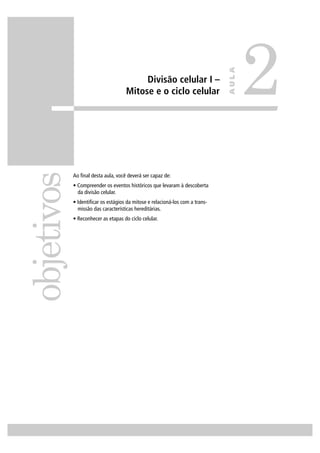 Divisão celular I –
Mitose e o ciclo celular
Ao ﬁnal desta aula, você deverá ser capaz de:
• Compreender os eventos históricos que levaram à descoberta
da divisão celular.
• Identiﬁcar os estágios da mitose e relacioná-los com a trans-
missão das características hereditárias.
• Reconhecer as etapas do ciclo celular.
objetivos
2
AULA
 