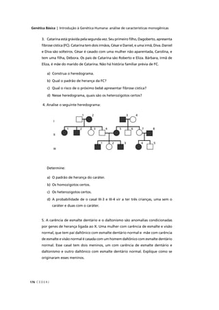 Genética Básica | Introdução à Genética Humana: análise de características monogênicas
C E D E R J176
3. Catarina está grávida pela segunda vez. Seu primeiro ﬁlho, Dagoberto, apresenta
ﬁbrose cística (FC). Catarina tem dois irmãos, César e Daniel, e uma irmã, Diva. Daniel
e Diva são solteiros. César é casado com uma mulher não aparentada, Carolina, e
tem uma ﬁlha, Débora. Os pais de Catarina são Roberto e Eliza. Bárbara, irmã de
Eliza, é mãe do marido de Catarina. Não há história familiar prévia de FC.
a) Construa o heredograma.
b) Qual o padrão de herança da FC?
c) Qual o risco de o próximo bebê apresentar ﬁbrose cística?
d) Nesse heredograma, quais são os heterozigotos certos?
4. Analise o seguinte heredograma:
Determine:
a) O padrão de herança do caráter.
b) Os homozigotos certos.
c) Os heterozigotos certos.
d) A probabilidade de o casal III-3 e III-4 vir a ter três crianças, uma sem o
caráter e duas com o caráter.
5. A carência de esmalte dentário e o daltonismo são anomalias condicionadas
por genes de herança ligada ao X. Uma mulher com carência de esmalte e visão
normal, que tem pai daltônico com esmalte dentário normal e mãe com carência
de esmalte e visão normal é casada com um homem daltônico com esmalte dentário
normal. Esse casal tem dois meninos, um com carência de esmalte dentário e
daltonismo e outro daltônico com esmalte dentário normal. Explique como se
originaram esses meninos.
I
II
III
1 2 3 4
8
5
 