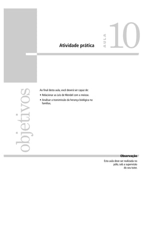Atividade prática
Ao ﬁnal desta aula, você deverá ser capaz de:
• Relacionar as Leis de Mendel com a meiose.
• Analisar a transmissão da herança biológica na
famílias.
objetivos
10
AULA
ObservaçãoObservação
Esta aula deve ser realizada no
pólo, sob a supervisão
do seu tutor.
 