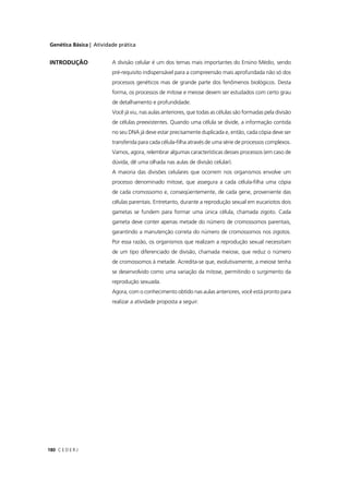 Genética Básica | Atividade prática
C E D E R J180
A divisão celular é um dos temas mais importantes do Ensino Médio, sendo
pré-requisito indispensável para a compreensão mais aprofundada não só dos
processos genéticos mas de grande parte dos fenômenos biológicos. Desta
forma, os processos de mitose e meiose devem ser estudados com certo grau
de detalhamento e profundidade.
Você já viu, nas aulas anteriores, que todas as células são formadas pela divisão
de células preexistentes. Quando uma célula se divide, a informação contida
no seu DNA já deve estar precisamente duplicada e, então, cada cópia deve ser
transferida para cada célula-ﬁlha através de uma série de processos complexos.
Vamos, agora, relembrar algumas características desses processos (em caso de
dúvida, dê uma olhada nas aulas de divisão celular).
A maioria das divisões celulares que ocorrem nos organismos envolve um
processo denominado mitose, que assegura a cada célula-ﬁlha uma cópia
de cada cromossomo e, conseqüentemente, de cada gene, proveniente das
células parentais. Entretanto, durante a reprodução sexual em eucariotos dois
gametas se fundem para formar uma única célula, chamada zigoto. Cada
gameta deve conter apenas metade do número de cromossomos parentais,
garantindo a manutenção correta do número de cromossomos nos zigotos.
Por essa razão, os organismos que realizam a reprodução sexual necessitam
de um tipo diferenciado de divisão, chamada meiose, que reduz o número
de cromossomos à metade. Acredita-se que, evolutivamente, a meiose tenha
se desenvolvido como uma variação da mitose, permitindo o surgimento da
reprodução sexuada.
Agora, com o conhecimento obtido nas aulas anteriores, você está pronto para
realizar a atividade proposta a seguir:
INTRODUÇÃO
 