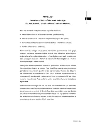 C E D E R J 181
AULAMÓDULO110
ATIVIDADE 1
TEORIA CROMOSSÔMICA DA HERANÇA:
RELACIONANDO MEIOSE COM AS LEIS DE MENDEL
Para esta atividade você precisará dos seguintes materiais:
• Massa de modelar de duas cores diferentes (cromossomos);
• Etiquetas adesivas de 2 a 3cm de comprimento (região dos genes);
• Barbante ou linha (ﬁbras cromossômicas do fuso e membrana celular);
• Contas (cinetócoros e centríolos).
Forme com seus colegas um grupo de, no máximo, quatro alunos. Cada grupo
receberá bastões de massa de modelar de duas cores diferentes. Nosso objetivo
será analisar a formação dos gametas e a fecundação em um casal, considerando
dois genes para os quais o homem é sabidamente heterozigótico e a mulher
homozigótica para o alelo normal.
Cada grupo deverá representar uma célula germinativa do testículo do homem
heterozigótico durante a meiose. Para simplificar, apenas os cromossomos
portadores dos genes em questão serão representados. Ou seja, dos 22 pares
de cromossomos autossômicos de uma célula humana, representaremos o
cromossomo 7, que é grande e submetacêntrico, e o cromossomo 19, que é bem
menor e metacêntrico. Para auxiliá-lo, utilize o cariótipo humano ilustrado na
Figura 10.1.
Cada um dos homólogos de um par deve ser modelado com cor diferente,
representando sua origem materna ou paterna. Inicie essa atividade representando
os cromossomos no período G1 da intérfase. Note que, embora nessa fase do ciclo
celular os cromossomos estejam descondensados e não seja possível identiﬁcá-
los, estamos construindo um modelo e, com ﬁns didáticos, representaremos os
cromossomos já como bastões visíveis nessa fase.
 