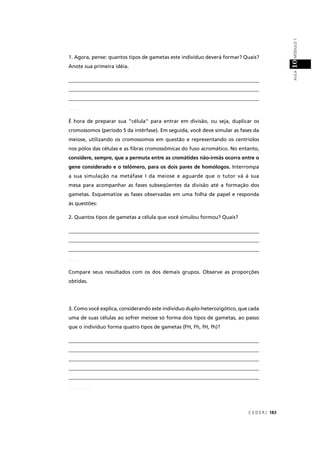 C E D E R J 183
AULAMÓDULO110
1. Agora, pense: quantos tipos de gametas este indivíduo deverá formar? Quais?
Anote sua primeira idéia.
__________________________________________________________________________
__________________________________________________________________________
__________________________________________________________________________
É hora de preparar sua "célula" para entrar em divisão, ou seja, duplicar os
cromossomos (período S da intérfase). Em seguida, você deve simular as fases da
meiose, utilizando os cromossomos em questão e representando os centríolos
nos pólos das células e as ﬁbras cromossômicas do fuso acromático. No entanto,
considere, sempre, que a permuta entre as cromátides não-irmãs ocorra entre o
gene considerado e o telômero, para os dois pares de homólogos. Interrompa
a sua simulação na metáfase I da meiose e aguarde que o tutor vá à sua
mesa para acompanhar as fases subseqüentes da divisão até a formação dos
gametas. Esquematize as fases observadas em uma folha de papel e responda
às questões:
2. Quantos tipos de gametas a célula que você simulou formou? Quais?
__________________________________________________________________________
__________________________________________________________________________
__________________________________________________________________________
Compare seus resultados com os dos demais grupos. Observe as proporções
obtidas.
3. Como você explica, considerando este indivíduo duplo-heterozigótico, que cada
uma de suas células ao sofrer meiose só forma dois tipos de gametas, ao passo
que o indivíduo forma quatro tipos de gametas (FH, Fh, fH, fh)?
__________________________________________________________________________
__________________________________________________________________________
__________________________________________________________________________
__________________________________________________________________________
__________________________________________________________________________
_____
_____
_________
 