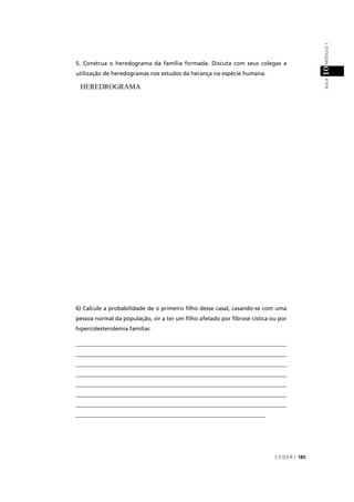 C E D E R J 185
AULAMÓDULO110
5. Construa o heredograma da família formada. Discuta com seus colegas a
utilização de heredogramas nos estudos da herança na espécie humana.
HEREDROGRAMA
6) Calcule a probabilidade de o primeiro ﬁlho desse casal, casando-se com uma
pessoa normal da população, vir a ter um ﬁlho afetado por ﬁbrose cística ou por
hipercolesterolemia familiar.
___________________________________________________________________________
___________________________________________________________________________
___________________________________________________________________________
___________________________________________________________________________
___________________________________________________________________________
___________________________________________________________________________
___________________________________________________________________________
___________________________________________________________________
 