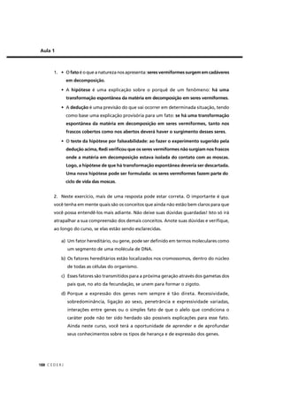 C E D E R J188
Aula 1
1. • O fato é o que a natureza nos apresenta: seres vermiformes surgem em cadáveres
em decomposição.
• A hipótese é uma explicação sobre o porquê de um fenômeno: há uma
transformação espontânea da matéria em decomposição em seres vermiformes.
• A dedução é uma previsão do que vai ocorrer em determinada situação, tendo
como base uma explicação provisória para um fato: se há uma transformação
espontânea da matéria em decomposição em seres vermiformes, tanto nos
frascos cobertos como nos abertos deverá haver o surgimento desses seres.
• O teste da hipótese por falseabilidade: ao fazer o experimento sugerido pela
dedução acima, Redi veriﬁcou que os seres vermiformes não surgiam nos frascos
onde a matéria em decomposição estava isolada do contato com as moscas.
Logo, a hipótese de que há transformação espontânea deveria ser descartada.
Uma nova hipótese pode ser formulada: os seres vermiformes fazem parte do
ciclo de vida das moscas.
2. Neste exercício, mais de uma resposta pode estar correta. O importante é que
você tenha em mente quais são os conceitos que ainda não estão bem claros para que
você possa entendê-los mais adiante. Não deixe suas dúvidas guardadas! Isto só irá
atrapalhar a sua compreensão dos demais conceitos. Anote suas dúvidas e veriﬁque,
ao longo do curso, se elas estão sendo esclarecidas.
a) Um fator hereditário, ou gene, pode ser deﬁnido em termos moleculares como
um segmento de uma molécula de DNA.
b) Os fatores hereditários estão localizados nos cromossomos, dentro do núcleo
de todas as células do organismo.
c) Esses fatores são transmitidos para a próxima geração através dos gametas dos
pais que, no ato da fecundação, se unem para formar o zigoto.
d) Porque a expressão dos genes nem sempre é tão direta. Recessividade,
sobredominância, ligação ao sexo, penetrância e expressividade variadas,
interações entre genes ou o simples fato de que o alelo que condiciona o
caráter pode não ter sido herdado são possíveis explicações para esse fato.
Ainda neste curso, você terá a oportunidade de aprender e de aprofundar
seus conhecimentos sobre os tipos de herança e de expressão dos genes.
 