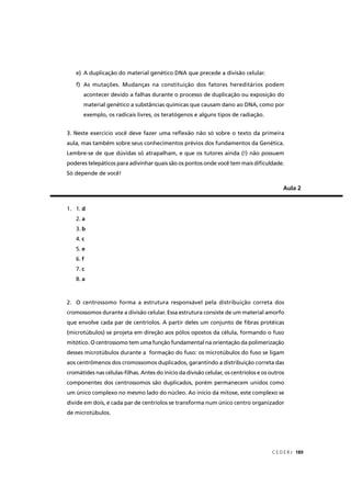 C E D E R J 189
e) A duplicação do material genético DNA que precede a divisão celular.
f) As mutações. Mudanças na constituição dos fatores hereditários podem
acontecer devido a falhas durante o processo de duplicação ou exposição do
material genético a substâncias químicas que causam dano ao DNA, como por
exemplo, os radicais livres, os teratógenos e alguns tipos de radiação.
3. Neste exercício você deve fazer uma reﬂexão não só sobre o texto da primeira
aula, mas também sobre seus conhecimentos prévios dos fundamentos da Genética.
Lembre-se de que dúvidas só atrapalham, e que os tutores ainda (!) não possuem
poderes telepáticos para adivinhar quais são os pontos onde você tem mais diﬁculdade.
Só depende de você!
Aula 2
1. 1. d
2. a
3. b
4. c
5. e
6. f
7. c
8. a
2. O centrossomo forma a estrutura responsável pela distribuição correta dos
cromossomos durante a divisão celular. Essa estrutura consiste de um material amorfo
que envolve cada par de centríolos. A partir deles um conjunto de ﬁbras protéicas
(microtúbulos) se projeta em direção aos pólos opostos da célula, formando o fuso
mitótico. O centrossomo tem uma função fundamental na orientação da polimerização
desses microtúbulos durante a formação do fuso: os microtúbulos do fuso se ligam
aos centrômenos dos cromossomos duplicados, garantindo a distribuição correta das
cromátides nas células-ﬁlhas. Antes do início da divisão celular, os centríolos e os outros
componentes dos centrossomos são duplicados, porém permanecem unidos como
um único complexo no mesmo lado do núcleo. Ao início da mitose, este complexo se
divide em dois, e cada par de centríolos se transforma num único centro organizador
de microtúbulos.
 