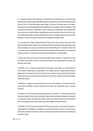 C E D E R J190
3. Antigos cientistas não conheciam a importância da intérfase para a ocorrência da
divisão celular. Flemming já tinha observado que, quando os cromossomos aparecem pela
primeira vez no início da prófase, eles já estão com duas cromátides; assim, em algum
momento entre seu desaparecimento na telófase e seu reaparecimento na prófase, cada
cromossomo deve ter se duplicado. Hoje, se sabe que a duplicação dos cromossomos
ocorre durante a intérfase. Mas naquela época, essa associação não era feita. Com isso,
os cientistas chamavam o núcleo interfásico de núcleo em repouso, porque só era possível
observar o movimento dos cromossomos nas etapas da divisão celular.
4. Se os gametas fossem produzidos por mitose, seria de se esperar que cada nova
geração apresentasse o dobro de cromossomos devido à junção dos dois gametas no ato
da fecundação; uma vez que a mitose produz células-ﬁlhas com o mesmo número de
cromossomos que a célula-mãe. Deste modo, é imprescindível que exista um mecanismo
capaz de manter o número de cromossomos das espécies a cada geração.
5. Neste exercício, mais de uma resposta podem estar corretas. O importante é que
você saiba reconhecer como os cromossomos devem estar organizados em cada uma
das fases da mitose.
• Prófase: 2º ou 3º esquemas da primeira linha pois, nesta fase, os cromossomos já
se encontram duplicados, condensados e com algum grau de organização devido à
ligação dos microtúbulos do fuso acromático aos cinetócoros dos centrômeros; ligação
essencial para que os cromossomos possam se “locomover” durante as próximas etapas
da divisão celular.
• Metáfase: 1º esquema da segunda linha já que, nesta etapa, os cromossomos já se
encontram alinhados na placa equatorial da célula, em preparação para a divisão
mitótica.
• Anáfase: 2º, 3º ou 4º esquemas da segunda linha, ou mesmo o 1º esquema da terceira
linha,poisnestamomento,ascromátides-irmãsdecadacromossomoduplicadocomeçam
a se separar, sendo “puxadas” para pólos opostos da célula através do encurtamento
dos microtúbulos do fuso acromático que estão ligados aos centrômeros.
• Telófase: 4º ou 5º esquemas da terceira linha uma vez que, nesta etapa da mitose, a
migração das cromátides se completa e a membrana celular começa a se dividir para
formar duas células contendo o mesmo número de pares de cromossomos homólogos
da célula inicial.
 