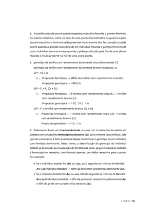 C E D E R J 195
4. A autofecundação ocorre quando o gameta masculino fecunda o gameta feminino
do mesmo indivíduo, como no caso de uma planta hermafrodita na qual os órgãos
sexuais masculino e feminino estão presentes numa mesma ﬂor. Fecundação cruzada
ocorre quando o gameta masculino de um indivíduo fecunda o gameta feminino de
outro indivíduo, como acontece quando o pólen produzido pela ﬂor de uma planta
fecunda o óvulo presente na ﬂor de uma outra planta.
5. genótipo da ervilha com revestimento da semente cinza (dominante): CC
genótipo da ervilha com revestimento da semente branco (recessiva): cc
a) P – CC x cc
F1
– Proporção fenotípica → 100% de ervilhas com revestimento cinza (Cc)
Proporção genotípica → 100% Cc
b)P – F1
x F1
(Cc x Cc)
F1
– Proporção fenotípica → 3 ervilhas com revestimento cinza (C-) : 1 ervilha
com revestimento branco (cc)
Proporção genotípica → 1 CC : 2 Cc : 1 cc
c) P – F1
x ervilha com revestimento branco (Cc x cc)
F1
– Proporção fenotípica → 1 ervilha com revestimento cinza (Cc) : 1 ervilha
com revestimento branco (cc)
Proporção genotípica → 1 Cc : 1 cc
6. Poderíamos fazer um cruzamento-teste, ou seja, um cruzamento da planta em
questão com uma planta homozigótica recessiva (aa) para a mesma característica. Este
tipo de cruzamento é feito quando se deseja determinar o genótipo de um indivíduo
com fenótipo dominante. Dessa forma, a identiﬁcação do genótipo do indivíduo
testado se dá através da visualização do fenótipo da prole, já que o indivíduo testador
é homozigótico recessivo, contribuindo apenas com alelos recessivos para a prole.
Por exemplo:
• Se o indivíduo testado for AA, ou seja, puro segundo os critérios de Mendel:
AA x aa (indivíduo testador) → 100% da prole com característica dominante (→ Aa(( ).
• Se o indivíduo testado for Aa, ou seja, híbrido segundo os critérios de Mendel:
Aa x aa (indivíduo testador) → 50% da prole com característica dominante (Aa(( )
e 50% da prole com característica recessiva (aa).
 
