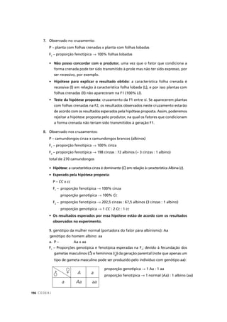 C E D E R J196
7. Observado no cruzamento:
P – planta com folhas crenadas x planta com folhas lobadas
F1
– proporção fenotípica → 100% folhas lobadas
• Não posso concordar com o produtor, uma vez que o fator que condiciona a
forma crenada pode ter sido transmitido à prole mas não ter sido expresso, por
ser recessivo, por exemplo.
• Hipótese para explicar o resultado obtido: a característica folha crenada é
recessiva (l) em relação à característica folha lobada (L), e por isso plantas com
folhas crenadas (ll) não apareceram na F1 (100% Ll).
• Teste da hipótese proposta: cruzamento da F1 entre si. Se aparecerem plantas
com folhas crenadas na F2, os resultados observados neste cruzamento estarão
de acordo com os resultados esperados pela hipótese proposta. Assim, poderemos
rejeitar a hipótese proposta pelo produtor, na qual os fatores que condicionam
a forma crenada não teriam sido transmitidos à geração F1.
8. Observado nos cruzamentos:
P – camundongos cinza x camundongos brancos (albinos)
F1
– proporção fenotípica → 100% cinza
F2
– proporção fenotípica → 198 cinzas : 72 albinos (≈ 3 cinzas : 1 albino)
total de 270 camundongos
• Hipótese: a característica cinza é dominante (C) em relação à característica Albina (CC c).c
• Esperado pela hipótese proposta:
P – CC xC cc
F1
– proporção fenotípica → 100% cinza
proporção genotípica → 100% Cc
F2
– proporção fenotípica → 202,5 cinzas : 67,5 albinos (3 cinzas : 1 albino)
proporção genotípica → 1 CC : 2C Cc : 1c cc
• Os resultados esperados por essa hipótese estão de acordo com os resultados
observados no experimento.
9. genótipo da mulher normal (portadora do fator para albinismo): Aa
genótipo do homem albino: aa
a. P – Aa x aa
F1
– Proporções genotípica e fenotípica esperadas na F1
; devido à fecundação dos
gametas masculinos ( ) e femininos ( ) da geração parental (note que apenas um
tipo de gameta masculino pode ser produzido pelo indivíduo com genótipo aa):
A a
Aa aaa
proporção genotípica → 1 Aa : 1 aa
proporção fenotípica → 1 normal (Aa) : 1 albino (aa)
) )
 