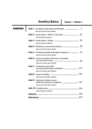 Aula 1 – As origens das idéias sobre hereditariedade
Blanche Christine Bitner-Mathé
Aula 2 – Divisão celular I – Mitose e o ciclo celular
Patrick Goltsman Moreno
Aula 3 – Divisão celular II – Meiose
Patrick Goltsman Moreno
Aula 4 – Mendelismo: o nascimento da Genética
Blanche Christine Bitner-Mathé
Aula 5 – O Trabalho de Mendel: desvendando a Segunda Lei
Blanche Christine Bitner-Mathé
Aula 6 – A teoria cromossômica da herança e a descoberta
dos cromossomos sexuais
Blanche Christine Bitner-Mathé
Aula 7 – Cromossomos, genes, DNA:
uma visão atual dos fatores mendelianos
Blanche Christine Bitner-Mathé
Aula 8 – Do gene ao fenótipo
Blanche Christine Bitner-Mathé
Aula 9 – Introdução à Genética Humana:
análise de características monogênicas
Blanche Christine Bitner-Mathé
Aula 10 –Atividade prática
Patrick Goltsman Moreno
Gabarito
Referências
7
21
35
53
75
93
117
137
161
179
187
213
Genética Básica
SUMÁRIO
Volume 1 - Módulo 1
 